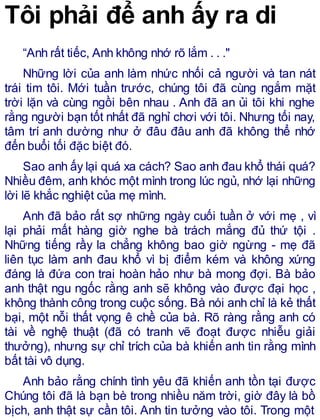 Tôi phải để anh ấy ra di
“Anh rất tiếc, Anh không nhớ rõ lắm . . ."
Những lời của anh làm nhức nhối cả người và tan nát
trái tim tôi. Mới tuần trước, chúng tôi đã cùng ngắm mặt
trời lặn và cùng ngồi bên nhau . Anh đã an ủi tôi khi nghe
rằng người bạn tốt nhất đã nghỉ chơi với tôi. Nhưng tối nay,
tâm trí anh dường như ở đâu đâu anh đã không thể nhớ
đến buổi tối đặc biệt đó.
Sao anh ấy lại quá xa cách? Sao anh đau khổ thái quá?
Nhiều đêm, anh khóc một mình trong lúc ngủ, nhớ lại những
lời lẽ khắc nghiệt của mẹ mình.
Anh đã bảo rất sợ những ngày cuối tuần ở với mẹ , vì
lại phải mất hàng giờ nghe bà trách mắng đủ thứ tội .
Những tiếng rầy la chẳng không bao giờ ngừng - mẹ đã
liên tục làm anh đau khổ vì bị điểm kém và không xứng
đáng là đứa con trai hoàn hảo như bà mong đợi. Bà bảo
anh thật ngu ngốc rằng anh sẽ không vào được đại học ,
không thành công trong cuộc sống. Bà nói anh chỉ là kẻ thất
bại, một nỗi thất vọng ê chề của bà. Rõ ràng rằng anh có
tài về nghệ thuật (đã có tranh vẽ đoạt được nhiễu giải
thưởng), nhưng sự chỉ trích của bà khiến anh tin rằng mình
bất tài vô dụng.
Anh bảo rằng chính tình yêu đã khiến anh tồn tại được
Chúng tôi đã là bạn bè trong nhiều năm trời, giờ đây là bồ
bịch, anh thật sự cần tôi. Anh tin tưởng vào tôi. Trong một
 