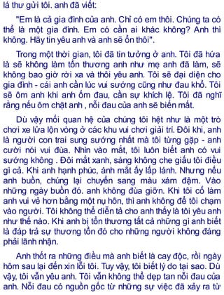 lá thư gửi tôi. anh đã viết:
"Em là cả gia đình của anh. Chỉ có em thôi. Chúng ta có
thể là một gia đình. Em có cần ai khác không? Anh thì
không. Hãy tin yêu anh và anh sẽ ổn thôi".
Trong một thời gian, tôi đã tin tưởng ở anh. Tôi đã hứa
là sẽ không làm tổn thương anh như mẹ anh đã làm, sẽ
không bao giờ rời xa và thôi yêu anh. Tôi sẽ đại diện cho
gia đình - cái anh cần lúc vui sướng cũng như đau khổ. Tôi
sẽ ôm anh khi anh ốm đau, cần sự khích lệ. Tôi đã nghĩ
rằng nếu ôm chặt anh , nỗi đau của anh sẽ biến mất.
Dù vậy mối quan hệ của chúng tôi hệt như là một trò
chơi xe lửa lộn vòng ở các khu vui chơi giải trí. Đôi khi, anh
là người con trai sung sướng nhất mà tôi từng gặp - anh
cười nói vui đùa. Nhìn vào mắt, tôi luôn biết anh có vui
sướng không . Đôi mắt xanh, sáng không che giấu tôi điều
gì cả. Khi anh hạnh phúc, ánh mắt ấy lấp lánh. Nhưng nếu
anh buồn, chúng lại chuyển sang màu xám đậm. Vào
những ngày buồn đó. anh không đùa giỡn. Khi tôi cố làm
anh vui vẻ hơn bằng một nụ hôn, thì anh không để tôi chạm
vào người. Tôi không thể diễn tả cho anh thấy là tôi yêu anh
như thế nào. Khi anh bị tổn thương tất cả những gì anh biết
là đáp trả sự thương tổn đó cho những người không đáng
phải lãnh nhận.
Anh thốt ra những điều mà anh biết là cay độc, rồi ngày
hôm sau lại đến xin lỗi tôi. Tuy vậy, tôi biết lý do tại sao. Dù
vậy, tôi vẫn yêu anh. Tôi vẫn không thể dẹp tan nỗi đau của
anh. Nỗi đau có nguồn gốc từ những sự việc đã xảy ra từ
 