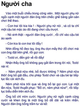 Người cha
Vào một buổi chiều trong công viên . Một người phụ nữ
ngồi cạnh một người đàn ông trên chiếc ghế băng gần sân
chơi thể thao.
- Con trai tôi kia kìa ! - Người phụ nữ nói , và cô ta chỉ
một cậu bé mặc áo đỏ đang chơi cầu trượt.
- Nó xinh thật - người đàn ông cười , rồi chỉ vào cậu bé
áo xanh
- Còn kia là con trai tôi đấy !
Nhìn đồng hồ đeo tay, ông thu dọn mấy thứ đồ chơi mà
con ông đặt trên ghế, rồi gọi con:
- Todd ơi, đến giờ về rồi đấy!
Nhận thấy ông bố không gay gắt lắm trong lời nói, Todd
nài nỉ:
- Năm phút nữa nhé, bố được không ? Năm phút nữa
thôi! ông bố gật đầu, cho phép Todd chơi và cậu bé lại tiếp
tục lắc cái xích đu.
Năm phút nữa trôi qua và ông bố lại gọi con. Lại một
lần nữa, Todd thuyết phục: "Bố ơi, năm phút nữa!", rồi tiếp
tục biểu diễn trên xích đu.
Ông bố chỉ mỉm cười. Người phụ nữ ngồi cạnh cũng
cười và khen ông là một ông bố dễ dãi và kiên nhẫn.
Người đàn ông bỗng trầm tư và kể:
 