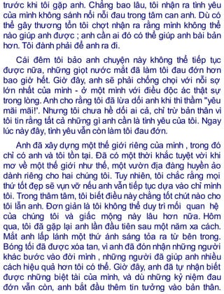trước khi tôi gặp anh. Chẳng bao lâu, tôi nhận ra tình yêu
của mình không sánh nổi nỗi đau trong tâm can anh. Dù có
thể gây thương tổn tôi chợt nhận ra rằng mình không thể
nào giúp anh được ; anh cần ai đó có thể giúp anh bài bản
hơn. Tôi đành phải để anh ra đi.
Cái đêm tôi bảo anh chuyện này không thể tiếp tục
được nữa, những giọt nước mắt đã làm tôi đau đớn hơn
bao giờ hết. Giờ đây, anh sẽ phải chống chọi với nỗi sợ
lớn nhất của mình - ở một mình với điều độc ác thật sự
trong lòng.Anh cho rằng tôi đã lừa dối anh khi thìthầm "yêu
mãi mãi!'. Nhưng tôi chưa hề dối ai cả, chỉ trừ bản thân vì
tôi tin rằng tất cả những gì anh cần là tình yêu của tôi. Ngay
lúc này đây, tình yêu vẫn còn làm tôi đau đớn.
Anh đã xây dựng một thế giới riêng của mình , trong đó
chỉ có anh và tôi tồn tại. Đã có một thời khắc tuyệt vời khi
mơ về một thế giới như thế, một vườn địa đàng huyền ảo
dành riêng cho hai chúng tôi. Tuy nhiên, tôi chắc rằng mọi
thứ tốt đẹp sẽ vụn vỡ nếu anh vẫn tiếp tục dựa vào chỉ mình
tôi. Trong thâm tâm, tôi biết điều này chằng tốt chút nào cho
tôi lẫn anh. Đơn giản là tôi không thể duy trì mối quan hệ
của chúng tôi và giấc mộng này lâu hơn nữa. Hôm
qua, tôi đã gặp lại anh lần đầu tiên sau một năm xa cách.
Mắt anh lấp lánh một thứ ánh sáng tỏa ra từ bên trong.
Bóng tối đã được xóa tan, vìanh đã đón nhận những người
khác bước vào đời mình , những người đã giúp anh nhiều
cách hiệu quả hơn tôi có thể. Giờ đây, anh đã tự nhận biết
được những biệt tài của mình, và dù những kỷ niệm đau
đớn vẫn còn, anh bắt đầu thêm tin tưởng vào bản thân.
 