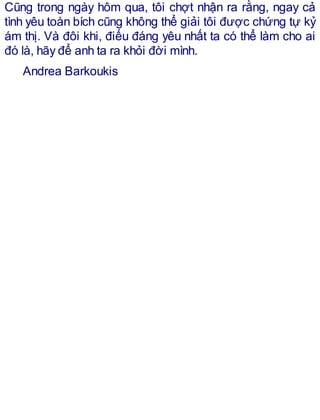 Cũng trong ngày hôm qua, tôi chợt nhận ra rằng, ngay cả
tình yêu toàn bích cũng không thể giải tôi được chứng tự kỷ
ám thị. Và đôi khi, điếu đáng yêu nhất ta có thể làm cho ai
đó là, hãy để anh ta ra khỏi đời mình.
Andrea Barkoukis
 