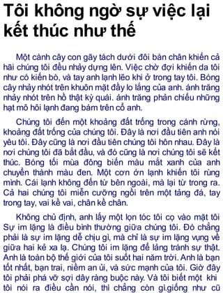Tôi không ngờ sự việc lại
kết thúc như thế
Một cành cây con gãy tách dưới đôi bàn chân khiến cả
hãi chúng tôi đều nhảy dựng lên. Việc chờ đợi khiến da tôi
như có kiến bò, và tay anh lạnh lẽo khi ở trong tay tôi. Bóng
cây nhảy nhót trên khuôn mặt đầy lo lắng của anh. ánh trăng
nhảy nhót trên hồ thật kỳ quái. ánh trăng phản chiếu những
hạt mô hôi lạnh đang bám trên cổ anh.
Chúng tôi đến một khoảng đất trống trong cánh rừng,
khoảng đất trống của chúng tôi. Đây là nơi đầu tiên anh nói
yêu tôi. Đây cũng là nơi đầu tiên chúng tôi hôn nhau. Đây là
nơi chúng tôi đã bắt đầu, và đó cũng là nơi chúng tôi sẽ kết
thúc. Bóng tối mùa đông biến màu mắt xanh của anh
chuyển thành màu đen. Một cơn ớn lạnh khiến tôi rùng
mình. Cái lạnh không đến từ bên ngoài, mà lại từ trong ra.
Cả hai chúng tôi miễn cưỡng ngồi trên một tảng đá, tay
trong tay, vai kề vai, chân kề chân.
Không chủ định, anh lấy một lọn tóc tôi cọ vào mặt tôi
Sự im lặng là điều bình thường giữa chúng tôi. Đó chẳng
phải là sự im lặng dễ chịu gì, mà chỉ là sự im lặng vụng về
giữa hai kẻ xa lạ. Chúng tôi im lặng để lảng tránh sự thật.
Anh là toàn bộ thế giới của tôi suốt hai năm trời.Anh là bạn
tốt nhất, bạn trai, niềm an ủi, và sức mạnh của tôi. Giờ đây
tôi phải phá vỡ sợi dây ràng buộc này. Và tôi biết một khi
tôi nói ra điều cần nói, thì chẳng còn gì.giống như cũ
 