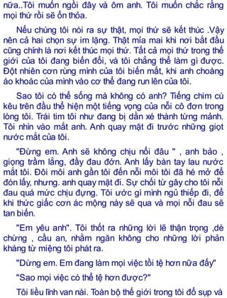 nữa..Tôi muốn ngồi đây và ôm anh. Tôi muốn chắc rằng
mọi thứ rồi sẽ ổn thỏa.
Nếu chúng tôi nói ra sự thật, mọi thứ sẽ kết thúc .Vậy
nên cả hai chọn sự im lặng. Thật mỉa mai khi nơi bắt đầu
cũng chính là nơi kết thúc mọi thứ. Tất cả mọi thứ trong thế
giới của tôi đang biến đổi, và tôi chẳng thể làm gì được.
Đột nhiên cơn rùng mình của tôi biến mất, khi anh choàng
áo khoác của mình vào cơ thể đang run lên của tôi.
Sao tôi có thể sống mà không có anh? Tiếng chim cú
kêu trên đầu thể hiện một tiếng vọng của nỗi cô đơn trong
lòng tôi. Trái tim tôi như đang bị dằn xé thành từng mảnh.
Tôi nhìn vào mắt anh. Anh quay mặt đi trước những giọt
nước mắt của tôi.
"Đừng em. Anh sẽ không chịu nổi đâu " , anh bảo ,
giọng trầm lắng, đầy đau đớn. Anh lấy bàn tay lau nước
mắt tôi. Đôi môi anh gần tôi đến nỗi môi tôi đã hé mở để
đón lấy, nhưng. anh quay mặt đi. Sự chối từ gây cho tôi nỗi
đau quá mức chịu đựng. Tôi ước gì mình ngủ thiếp đi, để
khi thức giấc cơn ác mộng này sẽ qua và mọi nỗi đau sẽ
tan biến.
"Em yêu anh". Tôi thốt ra những lời lẽ thận trọng ,dè
chừng , cầu an, nhằm ngăn không cho những lời phản
kháng từ miệng tôi phát ra.
"Dừng em. Em đang làm mọi việc tồi tệ hơn nữa đấy"
"Sao mọi việc có thể tệ hơn được?"
Tôi liều lĩnh van nài. Toàn bộ thế giới trong tôi đổ sụp và
 
