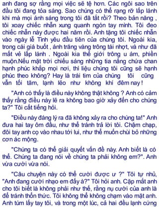 anh đang sợ rằng mọi việc sẽ tệ hơn. Các ngôi sao trên
đầu tôi đang tỏa sáng. Sao chúng có thể rạng rỡ lấp lánh
khi mà mọi ánh sáng trong tôi đã tắt rồi? Theo bản năng ,
tôi xoay chiếc nhẫn xung quanh ngón tay mình. Tôi đeo
chiếc nhẫn này được hai năm rồi. Anh tặng tôi chiếc nhẫn
vào ngày lễ Tình yêu đầu tiên của chúng tôi. Ngoài kia,
trong cái giá buốt , ánh trăng vàng trông tái nhợt, và như đã
mất vẻ lấp lánh . Ngoài kia thế giới trông u ám, phiền
muộn.Nếu mặt trời chiếu sáng những tia nắng chứa chan
hạnh phúc khắp mọi nơi, thì liệu chúng tôi cũng sẽ hạnh
phúc theo không? Hay là trái tim của chúng tôi cũng
vẫn tối tăm, lạnh lẽo như không khí đêm nay !
"Anh có thấy là điều này không thật không ? Anh có cảm
thấy rằng điều này lẽ ra không bao giờ xảy đến cho chúng
ta?" Tôi cất tiếng hỏi.
"Điều này đáng lý ra đã không xảy ra cho chúng ta!" Anh
đưa hai tay ôm đầu, như thể tránh trả lời tôi. Chậm chạp,
đôi tay anh cọ vào nhau tới lui, như thể muốn chùi bỏ những
cơn ác mộng.
"Chúng ta có thể giải quyết vấn đề này. Anh biết là có
thể. Chúng ta đang nói về chúng ta phải không em?". Anh
vừa cười vừa nói.
"Câu chuyện này có thể cười được ư ?" Tôi tự nhủ,
"Anh đang cười nhạo em đấy à?" Tôi hỏi anh. Cặp mắt anh
cho tôi biết là không phải như thế, rằng nụ cười của anh là
để tránh thổn thức. Tôi không thể không chạm vào mặt anh.
Anh túm lấy tay tôi, và trong một lúc, cả hai đều lạnh cứng
 