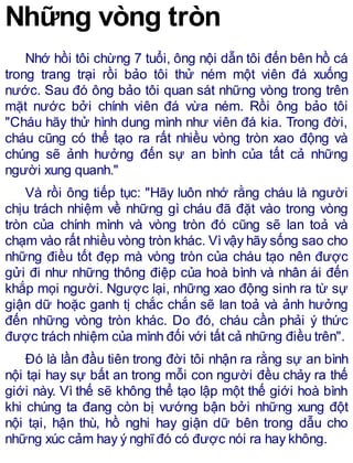 Những vòng tròn
Nhớ hồi tôi chừng 7 tuổi, ông nội dẫn tôi đến bên hồ cá
trong trang trại rồi bảo tôi thử ném một viên đá xuống
nước. Sau đó ông bảo tôi quan sát những vòng trong trên
mặt nước bởi chính viên đá vừa ném. Rồi ông bảo tôi
"Cháu hãy thử hình dung mình như viên đá kia. Trong đời,
cháu cũng có thể tạo ra rất nhiều vòng tròn xao động và
chúng sẽ ảnh hưởng đến sự an bình của tất cả những
người xung quanh."
Và rồi ông tiếp tục: "Hãy luôn nhớ rằng cháu là người
chịu trách nhiệm về những gì cháu đã đặt vào trong vòng
tròn của chính mình và vòng tròn đó cũng sẽ lan toả và
chạm vào rất nhiều vòng tròn khác. Vìvậy hãy sống sao cho
những điều tốt đẹp mà vòng tròn của cháu tạo nên được
gửi đi như những thông điệp của hoà bình và nhân ái đến
khắp mọi người. Ngược lại, những xao động sinh ra từ sự
giận dữ hoặc ganh tị chắc chắn sẽ lan toả và ảnh hưởng
đến những vòng tròn khác. Do đó, cháu cần phải ý thức
được trách nhiệm của mình đối với tất cả những điều trên".
Đó là lần đầu tiên trong đời tôi nhận ra rằng sự an bình
nội tại hay sự bất an trong mỗi con người đều chảy ra thế
giới này. Vì thế sẽ không thể tạo lập một thế giới hoà bình
khi chúng ta đang còn bị vướng bận bởi những xung đột
nội tại, hận thù, hồ nghi hay giận dữ bên trong dẫu cho
những xúc cảm hay ý nghĩđó có được nói ra hay không.
 