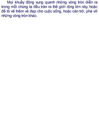 Mọi khuấy động xung quanh những vòng tròn diễn ra
trong mỗi chúng ta đều tràn ra thế giới rộng lớn này, hoặc
để tô vẽ thêm vẻ đẹp cho cuộc sống, hoặc cản trở, phá vỡ
những vòng tròn khác.
 