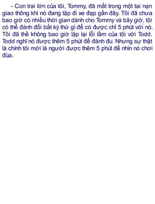 - Con trai lớn của tôi, Tommy, đã mất trong một tai nạn
giao thông khi nó đang tập đi xe đạp gần đây. Tôi đã chưa
bao giờ có nhiều thời gian dành cho Tommy và bây giờ, tôi
có thể đánh đổi bất kỳ thứ gì để có được chỉ 5 phút với nó.
Tôi đã thề không bao giờ lặp lại lỗi lầm của tôi với Todd.
Todd nghĩ nó được thêm 5 phút để đánh đu. Nhưng sự thật
là chính tôi mới là người được thêm 5 phút để nhìn nó chơi
đùa.
 