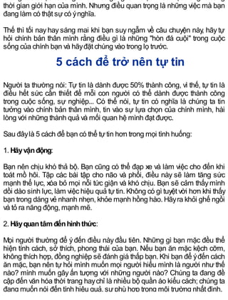 thời gian giới hạn của mình. Nhưng điều quan trọng là những việc mà bạn
đang làm có thật sựcó ýnghĩa.
Thế thì tối nay hay sáng mai khi bạn suy ngẫm về câu chuyện này, hãy tự
hỏi chính bản thân mình rằng điều gì là những "hòn đá cuội" trong cuộc
sống của chính bạn và hãyđặt chúng vào trong lọ trước.
5 cách để trở nên tự tin
Người ta thường nói: Tự tin là dành được 50% thành công, vì thế, tự tin là
điều hết sức cần thiết để mỗi con người có thể dành được thành công
trong cuộc sống, sự nghiệp... Có thể nói, tự tin có nghĩa là chúng ta tin
tưởng vào chính bản thân mình, tin vào sự lựa chọn của chính mình, hài
lòng với những thành quả và mối quan hệ mình đạt được.
Sau đâylà 5 cách để bạn có thể tựtin hơn trong mọi tình huống:
1. Hãyvậnđộng:
Bạn nên chịu khó thả bộ. Bạn cũng có thể đạp xe và làm việc cho đến khi
toát mồ hôi. Tập các bài tập cho não và phổi, điều này sẽ làm tăng sức
mạnh thể lực, xóa bỏ mọi nỗi tức giận và khó chịu. Bạn sẽ cảm thấymình
dồi dào sinh lực, làm việc hiệu quả tựtin. Không có gì tuyệt vời hơn khi thấy
bạn trong dáng vẻ nhanh nhẹn, khỏe mạnh hồng hào. Hãyra khỏi ghế ngồi
và tỏ ra năng động, mạnh mẽ.
2. Hãyquantâmđếnhìnhthức:
Mọi người thường để ýđến điều nàyđầu tiên. Những gì bạn mặc đều thể
hiện tính cách, sở thích, phong thái của bạn. Nếu bạn ăn mặc kệch cỡm,
không thích hợp, đồng nghiệp sẽ đánh giá thấp bạn. Khi bạn để ýđến cách
ăn mặc, bạn nên tự hỏi mình muốn mọi người hiểu mình là người như thế
nào? mình muốn gây ấn tượng với những người nào? Chúng ta đang đề
cập đến văn hóa thời trang haychỉ là nhiều bộ quần áo kiểu cách; chúng ta
đang muốn nói đến tính hiệu quả, sựphù hợp trong môi trường nhất định.
 