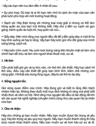 - Vậycác bạn nên lưu tâm đến 4 nhân tố sau:
+ Sự phù hợp: Dù bạn là ai thì bạn nên nhớ là cách ăn mặc của bạn cần
phải luôn phù hợp với môi trường hoạt động.
+ Sạch sẽ: Hãy thận trọng với những loại máy giặt vì chúng có thể làm
hỏng quần áo của bạn mà không biết. Hãy chú ý đến sự sạch sẽ gọn
gàng, tránh quần áo tuột chỉ, hayquên cài cúc...
+ Giầydép: Nên nhớ rằng mọi người đều rất để ýđến giàydép vì một lẽ họ
haynhìn xuống và haylo lắng. Vậybạn hãyluôn giữ cho đôi giàycủa mình
sáng bóng, sạch sẽ.
+ Hãyluôn mỉm cười: Nụ cười tươi bừng sáng trên khuôn mặt sẽ làm cho
chính bạn dễ chịu và làm cho người khác thoải mái, vui vẻ.
3. Hít thở:
Cần phải biết giữ gìn và tự kìm nén, nín thở khi cần thiết. Hãyhọc cách hít
thở sâu, điều này cần thiết để giúp bạn bình tĩnh, kiềm chế những cơn
nóng giận. Hít thật sâu trong lồng ngực, đâylà cái thở từdạ dày.
4. Sốngnguyêntắc:
Giữ vững quan điểm của mình. Hãy đúng giờ và biết lo lắng đến trách
nhiệm hiện tại. Không theo đuổi một mục đích không rõ ràng mà phải biết
nhận thức và nắm cơ hội. Nhớ rằng mọi nguyên tắc đều có tác động rất lớn
với các quan hệ nghề nghiệp (chuyên môn) cũng nhưcác quan hệ cá nhân
của bạn.
5. Chovà nhận:
Hãy cho những gì bạn muốn nhận. Nếu bạn muốn được tôn trọng và yêu
quý, hãytôn trọng và yêu quýmọi người. Nếu bạn muốn thành công thì hãy
giúp người khác thành công. Nếu bạn muốn vui vẻ hơn hãy cứ vui vẻ đi,
 