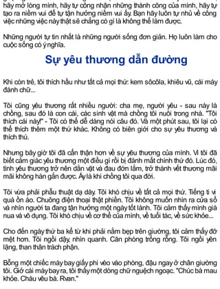 hãy mở lòng mình, hãy tự công nhận những thành công của mình, hãy tự
tạo ra niềm vui để tự tận hưởng niềm vui ấy. Bạn hãyluôn tự nhủ về công
việc những việc nàythật sẽ chẳng có gì là không thể làm được.
Những người tự tin nhất là những người sống đơn giản. Họ luôn làm cho
cuộc sống có ýnghĩa.
Sự yêu thương dẫn đường
Khi còn trẻ, tôi thích hầu như tất cả mọi thứ: kem sôcôla, khiêu vũ, cái máy
đánh chữ...
Tôi cũng yêu thương rất nhiều người: cha mẹ, người yêu - sau này là
chồng, sau đó là con cái, các sinh vật mà chồng tôi nuôi trong nhà. "Tôi
thích cái này!" - Tôi có thể dễ dàng nói câu đó. Và một phút sau, tôi lại có
thể thích thêm một thứ khác. Không có biên giới cho sự yêu thương và
thích thú.
Nhưng bây giờ tôi đã cẩn thận hơn về sự yêu thương của mình. Vì tôi đã
biết cảm giác yêu thương một điều gì rồi bị đánh mất chính thứ đó. Lúc đó,
tình yêu thương trở nên dằn vặt và đau đớn lắm, trở thành vết thương mãi
mãi không hàn gắn được. Ấylà khi chồng tôi qua đời.
Tôi vừa phải phẫu thuật dạ dày. Tôi khó chịu về tất cả mọi thứ. Tiếng ti vi
quá ồn ào. Chuông điện thoại thật phiền. Tôi không muốn nhìn ra cửa sổ
và nhìn người ta đang tận hưởng một ngàytốt lành. Tôi cảm thấymình già
nua và vô dụng. Tôi khó chịu về cơ thể của mình, về tuổi tác, về sức khỏe...
Cho đến ngàythứ ba kể từ khi phải nằm bẹp trên giường, tôi cảm thấyđỡ
mệt hơn. Tôi ngồi dậy, nhìn quanh. Căn phòng trống rỗng. Tôi ngồi yên
lặng, than thân trách phận.
Bỗng một chiếc máybaygiấyphi vèo vào phòng, đậu ngayở chân giường
tôi. Giở cái máybayra, tôi thấymột dòng chữnguệch ngoạc. "Chúc bà mau
khỏe. Cháu yêu bà. Ryan."
 