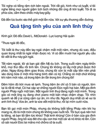 Tôi nghe có tiếng rậm rịch bên ngoài. Trời rất gió, hình như có tuyết, vì tôi
nghe tiếng mọi người giậm lịch bịch những đôi ủng đi trời tuyết. Tôi đi ra
phía cửa, cầm theo chiếc máybaygiấy.
Đã đến lúc bước vào thế giới một lần nữa. Với sựyêu thương dẫn đường.
Quà tặng tình yêu của anh lính thủy
Kính gửi: Đô đốc David L. McDonald - Lực lượng Hải quân
"Thưa ngài đô đốc,
Tôi biết lá thư này đến tay ngài chậm mất một năm, nhưng dù sao, điều
quan trọng nhất là ngài nhận được nó. Vì có đến mười hai người yêu cầu
tôi viết lá thưnàygửi ngài.
Tết năm ngoái, tôi và bạn gái đến Mỹ du lịch. Trong suốt năm ngày khốn
khổ, mọi thứ đều rối tinh lên. Chúng tôi không có lấy một phút được thở
phào. Ngay đúng đêm giao thừa, chúng tôi còn bị mất cắp tiền nên phải
vào dùng bữa ở một nhà hàng bình dân cũ kỹ. Chẳng có một chút không
khí năm mới nào, cả trong tiệm ăn lẫn trong tim chúng tôi!
Đêm hôm đó trời mưa và lạnh. Trong tiệm ăn chỉ có 5 bàn có người, tóm
lại là rất tẻ nhạt. Có hai cặp vợ chồng người Đức ngồi hai bàn. Một gia đình
người Pháp ngồi một bàn. Một người lính thuỷđang ngồi một mình. Trong
góc có một ông cụ đang chơi piano một bản nhạc chậm chạp. Tôi nhìn
quanh và để ýai cũng cặm cụi ăn, im như đá. Người duynhất có vẻ vui là
anh lính thuỷ. Vừa ăn, anh ta vừa viết một lá thư, rồi lại mỉm cười nữa.
Bạn tôi gọi một món Pháp, nhưng do không biết tiếng Pháp nên khi họ
mang ra, đó là một món chúng tôi không sao nuốt nổi. Tôi bực quá nên hơi
to tiếng, và bạn tôi tấm tức khóc! Thật kinh khủng! Còn ở bàn của gia đình
người Pháp, ông bố vừa đét cho cậu con trai một cái và nó khóc ré lên. Còn
cô gái người Đức lại mắng mỏ chồng cô ta suốt.
 