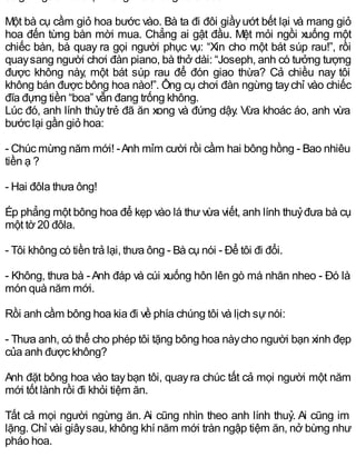 Một bà cụ cầm giỏ hoa bước vào. Bà ta đi đôi giầyướt bết lại và mang giỏ
hoa đến từng bàn mời mua. Chẳng ai gật đầu. Mệt mỏi ngồi xuống một
chiếc bàn, bà quay ra gọi người phục vụ: “Xin cho một bát súp rau!”, rồi
quaysang người chơi đàn piano, bà thở dài: “Joseph, anh có tưởng tượng
được không này, một bát súp rau để đón giao thừa? Cả chiều nay tôi
không bán được bông hoa nào!”. Ông cụ chơi đàn ngừng taychỉ vào chiếc
đĩa đựng tiền “boa” vẫn đang trống không.
Lúc đó, anh lính thủy trẻ đã ăn xong và đứng dậy. Vừa khoác áo, anh vừa
bước lại gần giỏ hoa:
- Chúc mừng năm mới! -Anh mỉm cười rồi cầm hai bông hồng - Bao nhiêu
tiền ạ ?
- Hai đôla thưa ông!
Ép phẳng một bông hoa để kẹp vào lá thư vừa viết, anh lính thuỷđưa bà cụ
một tờ 20 đôla.
- Tôi không có tiền trả lại, thưa ông - Bà cụ nói - Để tôi đi đổi.
- Không, thưa bà -Anh đáp và cúi xuống hôn lên gò má nhăn nheo - Đó là
món quà năm mới.
Rồi anh cầm bông hoa kia đi về phía chúng tôi và lịch sựnói:
- Thưa anh, có thể cho phép tôi tặng bông hoa nàycho người bạn xinh đẹp
của anh được không?
Anh đặt bông hoa vào taybạn tôi, quayra chúc tất cả mọi người một năm
mới tốt lành rồi đi khỏi tiệm ăn.
Tất cả mọi người ngừng ăn. Ai cũng nhìn theo anh lính thuỷ. Ai cũng im
lặng. Chỉ vài giâysau, không khí năm mới tràn ngập tiệm ăn, nở bừng như
pháo hoa.
 