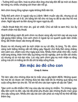 - Tưởng khổ cực lắm, hoá ra phúc đức ông cha bảyđời để lại mới có được
kẻ nâng niu chiều chuộng còn than vãn nỗi gì.
Anh chim trong lồng nghẹn ngào không thốt nên lời.
Thấythế anh chim ở ngoài nảyra ýđịnh: Mình muốn vào đó, nhưng có cả
hai thì thức ăn sẽ ít đi, chi bằng tìm kế cho nó bayra để ta vào tha hồ mà
chén. Nghĩ vậyanh ta liền dùng lời ngon ngọt dụ dỗ:
- Muốn thoát thân thì nhịn ăn, giả vờ chết. Chủ sẽ bắt ra xem thử, lúc ấy
nhanh chân mà tẩu thoát.
Quả thật bằng cách đó anh chim nọ được vùng vẫynơi trời cao và saysưa
cất giọng trầm bổng. Còn anh chim ở ngoài lại cứ quanh quẩn bên chiếc
lồng, tất nhiên được vào trong dễ dàng.
Được no nê nhưng anh ta mới nhận ra sự cô độc, tù túng. Từ đó, chim
càng lười biếng không cất nổi tiếng gáy. Người chủ thấy thế cũng chẳng
còn săm soi, chăm sóc nhưngàyxưa nữa. Nhiều hôm phải nhịn đói, nước
mắt lưng tròng, thân hình tiều tụytrông mà tội nghiệp, anh ta liền dở chiêu
cũ nhưng có ai mà dại nữa. Lúc này, anh chim gáy nọ mới nhận ra rằng
sống mà chỉ vì miếng ăn thì đó chỉ là kiếp sống thừa.
Xin mặc áo đỏ cho con
Cindy D. Holms
Tôi làm việc cho những đứa bé bị mắc virus gâybệnh AIDS. Những quan
hệ mà tôi có được với những đứa bé đặc biệt đó là những quà tặng mà
cuộc sống đem lại cho tôi. Tôi xin kể cho các bạn nghe về cậu bé Tyler.
Tyler sinh ra đã nhiễm HIV; mẹ của cậu bé cũng bị nhiễm. Từ những ngày
đầu tiên sinh ra đời, cậu bé đã phải phụ thuộc vào những thuốc men giúp
cho cậu sống còn. Nhiều khi cậu bé còn cần phải có máyhỗ trợ thở để tiếp
thêm ôxy.
 