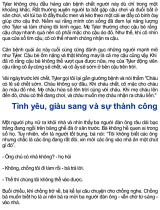 Tyler không chịu đầu hàng căn bệnh chết người này dù chỉ trong một
khoảng khắc. Rất thường xuyên người ta bắt gặp cậu chơi và đuổi bắt ở
sân chơi, với túi ba lô đầythuốc men và kéo theo một cái xe đẩycó bình ôxy
giúp cho cậu thở. Niềm vui rằng mình còn sống đã đem lại năng lượng
cho Tyler và làm chúng tôi kinh ngạc. Mẹ Tyler thường chọc cậu bé rằng
cậu chạynhanh quá nên cô phải mặc cho cậu áo đỏ. Như thế, khi cô nhìn
qua cửa sổ tìm cậu, cô có thể nhanh chóng nhận ra cậu.
Căn bệnh quái ác này cuối cùng cũng đánh gục những người mạnh mẽ
như Tyler. Cậu bé ốm nặng và thật không maylà cả mẹ cậu cũng vậy. Khi
đã rõ rằng cậu bé không thể vượt qua được nữa, mẹ của Tyler động viên
cậu rằng cô ấycũng sẽ chết, và cô ấysẽ sớm ở bên cậu trên trời.
Vài ngàytrước khi chết, Tyler gọi tôi lại gần giường bệnh và nói thầm "Cháu
có lẽ sẽ chết sớm. Cháu không sợ đâu. Khi cháu chết, cô mặc cho cháu
áo màu đỏ nhé. Mẹ cháu hứa sẽ lên trời cùng với cháu. Khi mẹ cháu lên
đến đó, cháu có thể đang chơi, và cháu muốn mẹ cháu nhận ra cháu liền."
Tình yêu, giàu sang và sự thành công
Một người phụ nữ ra khỏi nhà và nhìn thấy ba người đàn ông râu dài bạc
trắng đang ngồi trên băng ghế đá ở sân trước. Bà không hề quen ai trong
số họ. Tuy nhiên, vốn là người tốt bụng, bà nói: “Tôi không biết các ông
nhưng chắc là các ông đang rất đói, xin mời các ông vào nhà ăn một chút
gì đó”.
- Ông chủ có nhà không? - họ hỏi
- Không, chồng tôi đi làm rồi - bà trả lời.
- Thế thì chúng tôi không thể vào được.
Buổi chiều, khi chồng trở về, bà kể lại câu chuyện cho chồng nghe. Chồng
bà muốn biết họ là ai nên bà ra mời ba người đàn ông - vẫn chờ từ sáng -
vào nhà.
 