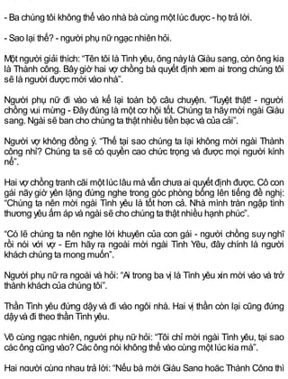 - Ba chúng tôi không thể vào nhà bà cùng một lúc được - họ trả lời.
- Sao lại thế? - người phụ nữngạc nhiên hỏi.
Một người giải thích: “Tên tôi là Tình yêu, ông nàylà Giàu sang, còn ông kia
là Thành công. Bâygiờ hai vợ chồng bà quyết định xem ai trong chúng tôi
sẽ là người được mời vào nhà”.
Người phụ nữ đi vào và kể lại toàn bộ câu chuyện. “Tuyệt thật! - người
chồng vui mừng - Đâyđúng là một cơ hội tốt. Chúng ta hãymời ngài Giàu
sang. Ngài sẽ ban cho chúng ta thật nhiều tiền bạc và của cải”.
Người vợ không đồng ý. “Thế tại sao chúng ta lại không mời ngài Thành
công nhỉ? Chúng ta sẽ có quyền cao chức trọng và được mọi người kính
nể”.
Hai vợ chồng tranh cãi một lúc lâu mà vẫn chưa ai quyết định được. Cô con
gái nãy giờ yên lặng đứng nghe trong góc phòng bổng lên tiếng đề nghị:
“Chúng ta nên mời ngài Tình yêu là tốt hơn cả. Nhà mình tràn ngập tình
thương yêu ấm áp và ngài sẽ cho chúng ta thật nhiều hạnh phúc”.
“Có lẽ chúng ta nên nghe lời khuyên của con gái - người chồng suy nghĩ
rồi nói với vợ - Em hãy ra ngoài mời ngài Tình Yêu, đây chính là người
khách chúng ta mong muốn”.
Người phụ nữ ra ngoài và hỏi: “Ai trong ba vị là Tình yêu xin mời vào và trở
thành khách của chúng tôi”.
Thần Tình yêu đứng dậyvà đi vào ngôi nhà. Hai vị thần còn lại cũng đứng
dậyvà đi theo thần Tình yêu.
Vô cùng ngạc nhiên, người phụ nữ hỏi: “Tôi chỉ mời ngài Tình yêu, tại sao
các ông cũng vào? Các ông nói không thể vào cùng một lúc kia mà”.
Hai người cùng nhau trả lời: “Nếu bà mời Giàu Sang hoặc Thành Công thì
 