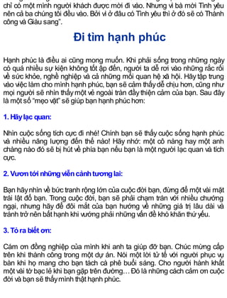 chỉ có một mình người khách được mời đi vào. Nhưng vì bà mời Tình yêu
nên cả ba chúng tôi đều vào. Bởi vì ở đâu có Tình yêu thì ở đó sẽ có Thành
công và Giàu sang”.
Đi tìm hạnh phúc
Hạnh phúc là điều ai cũng mong muốn. Khi phải sống trong những ngày
có quá nhiều sự kiện không tốt ập đến, người ta dễ rơi vào những rắc rối
về sức khỏe, nghề nghiệp và cả những mối quan hệ xã hội. Hãytập trung
vào việc làm cho mình hạnh phúc, bạn sẽ cảm thấydễ chịu hơn, cũng như
mọi người sẽ nhìn thấymột vẻ ngoài tràn đầythiện cảm của bạn. Sau đây
là một số “mẹo vặt” sẽ giúp bạn hạnh phúc hơn:
1. Hãylạc quan:
Nhìn cuộc sống tích cực đi nhé! Chính bạn sẽ thấy cuộc sống hạnh phúc
và nhiều năng lượng đến thế nào! Hãy nhớ: một cô nàng hay một anh
chàng nào đó sẽ bị hút về phía bạn nếu bạn là một người lạc quan và tích
cực.
2. Vươntới nhữngviễncảnhtươnglai:
Bạn hãynhìn về bức tranh rộng lớn của cuộc đời bạn, đừng để một vài mặt
trái lật đổ bạn. Trong cuộc đời, bạn sẽ phải chạm trán với nhiều chướng
ngại, nhưng hãy để đôi mắt của bạn hướng về những giá trị lâu dài và
tránh trở nên bất hạnh khi vướng phải những vấn đề khó khăn thứyếu.
3. Tỏra biết ơn:
Cám ơn đồng nghiệp của mình khi anh ta giúp đỡ bạn. Chúc mừng cấp
trên khi thành công trong một dự án. Nói một lời tử tế với người phục vụ
bàn khi họ mang cho bạn tách cà phê buổi sáng. Cho người hành khất
một vài tờ bạc lẻ khi bạn gặp trên đường…Đó là những cách cảm ơn cuộc
đời và bạn sẽ thấymình thật hạnh phúc.
 