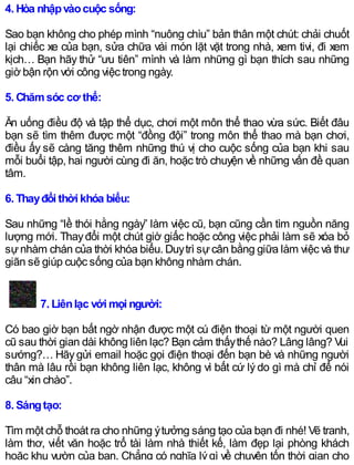 4. Hòa nhậpvàocuộc sống:
Sao bạn không cho phép mình “nuông chìu” bản thân một chút: chải chuốt
lại chiếc xe của bạn, sửa chữa vài món lặt vặt trong nhà, xem tivi, đi xem
kịch… Bạn hãy thử “ưu tiên” mình và làm những gì bạn thích sau những
giờ bận rộn với công việc trong ngày.
5. Chămsóc cơ thể:
Ăn uống điều độ và tập thể dục, chơi một môn thể thao vừa sức. Biết đâu
bạn sẽ tìm thêm được một “đồng đội” trong môn thể thao mà bạn chơi,
điều ấy sẽ càng tăng thêm những thú vị cho cuộc sống của bạn khi sau
mỗi buổi tập, hai người cùng đi ăn, hoặc trò chuyện về những vấn đề quan
tâm.
6. Thayđổi thời khóa biểu:
Sau những “lề thói hằng ngày” làm việc cũ, bạn cũng cần tìm nguồn năng
lượng mới. Thayđổi một chút giờ giấc hoặc công việc phải làm sẽ xóa bỏ
sựnhàm chán của thời khóa biểu. Duytrì sựcân bằng giữa làm việc và thư
giãn sẽ giúp cuộc sống của bạn không nhàm chán.
7. Liênlạc với mọi người:
Có bao giờ bạn bất ngờ nhận được một cú điện thoại từ một người quen
cũ sau thời gian dài không liên lạc? Bạn cảm thấythế nào? Lâng lâng? Vui
sướng?… Hãygửi email hoặc gọi điện thoại đến bạn bè và những người
thân mà lâu rồi bạn không liên lạc, không vì bất cứ lý do gì mà chỉ để nói
câu “xin chào”.
8. Sángtạo:
Tìm một chỗ thoát ra cho những ýtưởng sáng tạo của bạn đi nhé! Vẽ tranh,
làm thơ, viết văn hoặc trổ tài làm nhà thiết kế, làm đẹp lại phòng khách
hoặc khu vườn của bạn. Chẳng có nghĩa lýgì về chuyện tốn thời gian cho
 