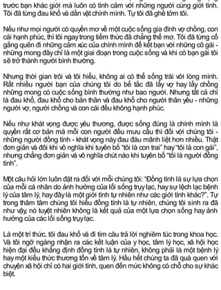 Từ lúc thành niên, tôi đã biết mình khác mọi người. Tôi không rung động
trước bạn khác giới mà luôn có tình cảm với những người cùng giới tính.
Tôi đã từng đau khổ và dằn vặt chính mình. Tựtôi đã ghê tởm tôi.
Nếu nhưmọi người có quyền mơ về một cuộc sống gia đình vợ chồng, con
cái hạnh phúc, thì tôi ngaytrong tiềm thức đã chẳng thể mơ. Tôi đã từng cố
gắng quên đi những cảm xúc của chính mình để kết bạn với những cô gái -
những mong đâychỉ là một giai đoạn trong cuộc sống và khi có bạn gái tôi
sẽ trở thành người bình thường.
Nhưng thời gian trôi và tôi hiểu, không ai có thể sống trái với lòng mình.
Rất nhiều người bạn của chúng tôi do bế tắc đã lấy vợ hay lấy chồng
những mong có cuộc sống bình thường như bao người. Nhưng tất cả chỉ
là đau khổ, đau khổ cho bản thân và đau khổ cho người thân yêu - những
người vợ, người chồng và con cái đều không hạnh phúc.
Nếu như khát vọng được yêu thương, được sống đúng là chính mình là
quyền rất cơ bản mà mỗi con người đều mưu cầu thì đối với chúng tôi -
những người đồng tính - khát vọng nàyđau đáu mãnh liệt hơn nhiều. Thật
đơn giản và đôi khi vô nghĩa khi tuyên bố “tôi là con trai” hay“tôi là con gái”,
nhưng chẳng đơn giản và vô nghĩa chút nào khi tuyên bố “tôi là người đồng
tính”.
Một câu hỏi lớn luôn đặt ra đối với mỗi chúng tôi: “Đồng tính là sự lựa chọn
của mỗi cá nhân do ảnh hưởng của lối sống trụylạc, haysự lệch lạc bệnh
lýcủa tâm lý, hayđâylà một giới tính tự nhiên như các giới tính khác?”. Tự
trong thâm tâm chúng tôi hiểu đồng tính là tự nhiên, chúng tôi sinh ra đã
như vậy, nó tuyệt nhiên không là kết quả của một lựa chọn sống hay ảnh
hưởng của các lối sống trụylạc.
Là một trí thức, tôi đau khổ và đi tìm câu trả lời nghiêm túc trong khoa học.
Và tôi ngỡ ngàng nhận ra các kết luận của y học, tâm lý học, xã hội học
hiện đại đều khẳng định đồng tính là tự nhiên, không phải là một bệnh lý
haymột kiểu thức thương tổn về tâm lý. Hầu hết chúng ta đã quá quen với
chuyện xã hội chỉ có hai giới tính, quen đến mức không có chỗ cho sựkhác
biệt.
 