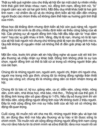 Thật sự kết quả nghiên cứu cho thấyxã hội tồn tại một cách tự nhiên nhiều
hình thái giới tính khác nhau: nam, nữ, đồng tính nam, đồng tính nữ, “bi”
(người cảm xúc với cả hai giới tính). Một điều duynhất khác biệt là hai giới
tính nam - nữ chiếm đa số và do những định kiến xã hội dẫn đến những
người thuộc các nhóm thiểu số không dám thể hiện xu hướng giới tính thật
của mình.
Khoa học đã khẳng định nhưng định kiến xã hội còn quá nặng nề, người
đồng tính từ khi sinh ra đã chịu nhiều định kiến và thiếu công bằng của xã
hội. Các phóng sự về người đồng tính hầu hết đều tiếp cận từ “mại dâm
nam” haycác vụ giết nhau vì tình. Vâng, đâylà tệ nạn, nhưng nó là tệ nạn
của xã hội loài người nói chung chứ không phải tệ nạn do đồng tính mà ra.
Quy kết không rõ nguyên nhân sẽ không thể đi đến giải pháp xã hội hiệu
quả.
Một lần nữa, trước khi phán xét xin hãy lắng nghe và quan sát với trái tim
yêu thương và chấp nhận sự khác biệt. Đồng tính không phải là sự lựa
chọn, người đồng tính có thể là bất cứ ai trong số những người thân yêu
của các bạn.
Chúng tôi là những người con, người anh, người chị, thậm chí người cha,
người mẹ trong mỗi gia đình; chúng tôi là những đồng nghiệp thân thiết
trong các công sở; chúng tôi là những công dân có trách nhiệm trong xã
hội.
Chúng tôi là bác sĩ, kỹ sư, giảng viên, ca sĩ, diễn viên, công nhân, nông
dân, sinh viên, nhà khoa học, nhà báo, nhà thơ... Thống kê của thế giới, tỉ
lệ đồng tính trong dân số giao động từ 1-5%. Nếu lấysố trung bình thì với
80 triệu dân, cộng đồng người đồng tính của VN không dưới 2 triệu người.
Đây là một cộng đồng lớn mà sự hiểu biết của xã hội sẽ có những tác
động rất quan trọng.
Cuối cùng, tôi muốn nói với cha mẹ tôi, những người thân yêu và bạn bè
tôi, xin đừng đau khổ mà hãy yêu thương và tự hào vì tôi được sống là
chính mình. Tôi muốn nói với cộng đồng những người đồng tính nam cũng
nhưnữrằng hãytựtin là chính mình và sống thật tốt, rằng mọi người rồi sẽ
 