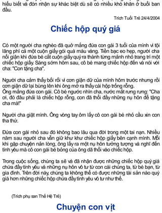 nhưnữrằng hãytựtin là chính mình và sống thật tốt, rằng mọi người rồi sẽ
hiểu biết và đón nhận sự khác biệt dù sẽ có nhiều khó khăn ở buổi ban
đầu.
Trích Tuổi Trẻ 24/4/2004
Chiếc hộp quý giá
Có một người cha nghèo đã quở mắng đứa con gái 3 tuổi của mình vì tội
lãng phí cả một cuộn giấygói quà màu vàng. Tiền bạc eo hẹp, người cha
nổi giận khi đứa bé cắt cuộn giấyquýra thành từng mảnh nhỏ trang trí một
chiếc hộp giấy. Sáng sớm hôm sau, cô bé mang chiếc hộp đến và nói với
cha: "Con tặng cha".
Người cha cảm thấybối rối vì cơn giận dữ của mình hôm trước nhưng rồi
cơn giận dữlại bùng lên khi ông mở ra thấycái hộp trống rỗng.
Ông mắng đứa con gái. Cô bé ngước nhìn cha, nước mắt rưng rưng: "Cha
ơi, đó đâu phải là chiếc hộp rỗng, con đã thổi đầy những nụ hôn để tặng
cha mà!"
Người cha giật mình. Ông vòng tay ôm lấy cô con gái bé nhỏ cầu xin con
tha thứ.
Ðứa con gái nhỏ sau đó không bao lâu qua đời trong một tai nạn. Nhiều
năm sau người cha vẫn giữ khư khư chiếc hộp giấy bên cạnh mình. Mỗi
khi gặp chuyện nản lòng, ông lấyra một nụ hôn tưởng tượng và nghĩ đến
tình yêu mà cô con gái bé bỏng của ông dã thổi vào chiếc hộp.
Trong cuộc sống, chúng ta sẽ và đã nhận được những chiếc hộp quý giá
chứa đầytình yêu và những nụ hôn vô tư từ con cái chúng ta, từ bè bạn, từ
gia đình. Trên đời này, chúng ta không thể có được những tài sản nào quý
giá hơn những chiếc hộp chứa đầytình yêu vô tưnhưthế.
(Trích phụ san Thế Hệ Trẻ)
Chuyện con vịt
 