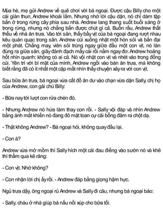 Mùa hè, mẹ gửi Andrew về quê chơi với bà ngoại. Được cậu Billycho một
cái giàn thun, Andrew khoái lắm. Nhưng nhớ lời cậu dặn, nó chỉ dám tập
bắn ở trong rừng cây phía sau nhà. Andrew lang thang suốt buổi sáng ở
trong rừng, nhưng nó chẳng bắn được chút gì cả. Buồn rầu, Andrew thất
thểu về nhà ăn trưa. Vào tới sân, thấybầyvịt của bà ngoại đang rượt nhau
kêu quàn quạc trong sân. Andrew cúi xuống nhặt một hòn sỏi và bắn đại
một phát. Chẳng may, viên sỏi trúng ngay giữa đầu một con vịt, nó lăn
đùng ra giữa sân, giãyđành đạch mấycái rồi nằm ngayđơ.Andrew hoảng
hốt nhìn quanh: không có ai cả. Nó vội nhặt con vịt và nhét vào trong đống
củi. Yên trí với bí mật của mình, Andrew ngồi vào bàn ăn trưa, mà không
biết rằng đã có ít nhất một cặp mắt nhìn thấychuyện xảyra với con vịt.
Sau bữa ăn trưa, bà ngoại vừa cất đồ ăn dư vào chạn vừa dặn Sally, chị họ
của Andrew, con gái chú Billy:
- Bữa naytới lượt con rửa chén đó.
- Nhưng Andrew nó hứa làm thay con rồi. - Sally vội đáp và nhìn Andrew
bằng ánh mắt khiến nó đang đỏ mặt toan cựcãi bỗng đâm ra chột dạ.
- Thật không Andrew? - Bà ngoại hỏi, không quayđầu lại.
- Con à?
Andrew vừa mở mồm thì Sallyhích một cái đau điếng vào sườn nó và khẽ
thì thầm qua kẽ răng:
- Con vịt. Nhớ không?
- Con nhận lời chị ấyrồi. - Andrew đáp bằng giọng hậm hực.
Ngủ trưa dậy, ông ngoại rủ Andrew và Sallyđi câu, nhưng bà ngoại bảo:
- Sally, cháu ở nhà giúp bà nấu nồi xúp cho bữa tối.
 