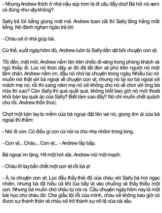 - NhưngAndrew thích ở nhà nấu xúp hơn là đi câu đấychứ! Bà hỏi nó xem
có đúng nhưvậykhông?
Sally trả lời bằng giọng mát mẻ. Andrew toan cãi thì Sally tằng hắng mất
tiếng. Nó đành nghẹn ngào trả lời:
- Cháu sẽ ở nhà giúp bà.
Cứthế, suốt ngàyhôm đó, Andrew luôn bị Sallydằn vặt bởi chuyện con vịt.
Tối đến, mệt mỏi,Andrew nằm lăn trên chiếc đi-văng trong phòng khách và
ngủ thiếp đi. Lúc nó thức dậy, ai đó đã tắt đèn và phủ trên người nó một
tấm chăn.Andrew nằm im, đầu nó nhớ lại chuyện trong ngày. Nhiều lúc nó
muốn nói thật với bà ngoại về chuyện con vịt, nhưng nó lại sợ bà ngoại sẽ
mách mẹ nó, rồi thì sang năm mẹ nó sẽ không cho nó về chơi với ông bà
nữa thì sao? Còn Sallythì quá quắt quá, không biết bao giờ nó mới thoát
khỏi bàn tayquái ác của Sally? Biết làm sao đây? Nó chỉ muốn chết quách
cho rồi. Andrew thổn thức.
Chợt một bàn tayto mềm của bà ngoại đặt lên vai nó, giọng êm ái của bà
ngoại thì thầm:
- Nói đi con. Có điều gì con cứnói ra cho nhẹ nhõm trong lòng.
- Con vịt... Cháu... Con vịt... - Andrew lắp bắp.
Bà ngoại im lặng. Hít một hơi dài, Andrew nói một mạch:
- Cháu lỡ taybắn chết một con vịt rồi bà ạ!
- À, ra chuyện con vịt. Lúc đầu thấythái độ của cháu với Sallybà hơi ngạc
nhiên, nhưng bà đã hiểu cả khi lùa bầy vịt vào chuồng và thấy thiếu một
con. Nhưng bà muốn chờ cháu tự nói ra. Câu chuyện ngàyhôm naylà một
bài học cho cháu đó: Che giấu tội lỗi của mình, cháu sẽ không bao giờ có
được sựthanh thản và cháu sẽ trở thành sựnô lệ của cái xấu.
 