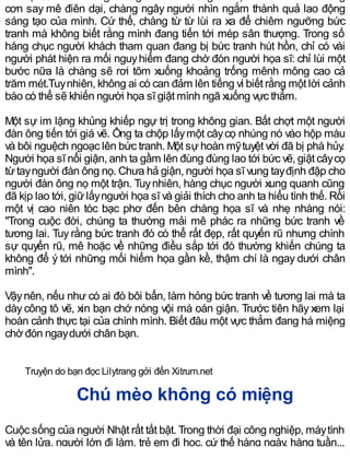 cơn say mê điên dại, chàng ngây người nhìn ngắm thành quả lao động
sáng tạo của mình. Cứ thế, chàng từ từ lùi ra xa để chiêm ngưỡng bức
tranh mà không biết rằng mình đang tiến tới mép sân thượng. Trong số
hàng chục người khách tham quan đang bị bức tranh hút hồn, chỉ có vài
người phát hiện ra mối nguyhiểm đang chờ đón người họa sĩ: chỉ lùi một
bước nữa là chàng sẽ rơi tõm xuống khoảng trống mênh mông cao cả
trăm mét.Tuynhiên, không ai có can đảm lên tiếng vì biết rằng một lời cảnh
báo có thể sẽ khiến người họa sĩ giật mình ngã xuống vực thẳm.
Một sự im lặng khủng khiếp ngự trị trong không gian. Bất chợt một người
đàn ông tiến tới giá vẽ. Ông ta chộp lấymột câycọ nhúng nó vào hộp màu
và bôi nguệch ngoạc lên bức tranh. Một sựhoàn mỹtuyệt vời đã bị phá hủy.
Người họa sĩ nổi giận, anh ta gầm lên đùng đùng lao tới bức vẽ, giật câycọ
từtayngười đàn ông nọ. Chưa hả giận, người họa sĩ vung tayđịnh đập cho
người đàn ông nọ một trận. Tuynhiên, hàng chục người xung quanh cũng
đã kịp lao tới, giữlấyngười họa sĩ và giải thích cho anh ta hiểu tình thế. Rồi
một vị cao niên tóc bạc phơ đến bên chàng họa sĩ và nhẹ nhàng nói:
"Trong cuộc đời, chúng ta thường mải mê phác ra những bức tranh về
tương lai. Tuy rằng bức tranh đó có thể rất đẹp, rất quyến rũ nhưng chính
sự quyến rũ, mê hoặc về những điều sắp tới đó thường khiến chúng ta
không để ý tới những mối hiểm họa gần kề, thậm chí là ngay dưới chân
mình".
Vậynên, nếu như có ai đó bôi bẩn, làm hỏng bức tranh về tương lai mà ta
dày công tô vẽ, xin bạn chớ nóng vội mà oán giận. Trước tiên hãy xem lại
hoàn cảnh thực tại của chính mình. Biết đâu một vực thẳm đang há miệng
chờ đón ngaydưới chân bạn.
Truyện do bạn đọc Lilytrang gởi đến Xitrum.net
Chú mèo không có miệng
Cuộc sống của người Nhật rất tất bật. Trong thời đại công nghiệp, máytính
và tên lửa, người lớn đi làm, trẻ em đi học, cứ thế hàng ngày, hàng tuần...
 