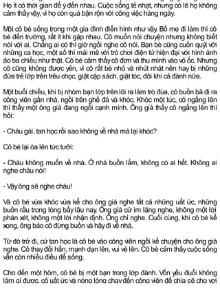 Họ ít có thời gian để ýđến nhau. Cuộc sống tẻ nhạt, nhưng có lẽ họ không
cảm thấyvậy, vì họ còn quá bận rộn với công việc hàng ngày.
Một cô bé sống trong một gia đình điển hình như vậy. Bố mẹ đi làm thì cô
bé đến trường, rất ít khi gặp nhau. Cô muốn nói chuyện nhưng không biết
nói với ai. Chẳng ai có thì giờ ngồi nghe cô nói. Bạn bè cũng cuốn quýt với
những ca học, một số thì mải mê với trò chơi điện tử hiện đại với hình ảnh
ảo ba chiều nhưthật. Cô bé cảm thấycô đơn và thu mình vào vỏ ốc. Nhưng
cô cũng không được yên, vì cô rất bé nhỏ và nhút nhát nên hay bị những
đứa trẻ lớp trên trêu chọc, giật cặp sách, giật tóc, đôi khi cả đánh nữa.
Một buổi chiều, khi bị nhóm bạn lớp trên lôi ra làm trò đùa, cô buồn bã đi ra
công viên gần nhà, ngồi trên ghế đá và khóc. Khóc một lúc, cô ngẩng lên
thì thấy một ông già đang ngồi cạnh mình. Ông già thấy cô ngẩng lên thì
hỏi:
- Cháu gái, tan học rồi sao không về nhà mà lại khóc?
Cô bé lại òa lên tức tưởi:
- Cháu không muốn về nhà. Ở nhà buồn lắm, không có ai hết. Không ai
nghe cháu nói!
- Vậyông sẽ nghe cháu!
Và cô bé vừa khóc vừa kể cho ông già nghe tất cả những uất ức, những
buồn rầu trong lòng bấy lâu nay. Ông già cứ im lặng nghe, không một lời
phán xét, không một lời nhận định. Ông chỉ nghe. Cuối cùng, khi cô bé kể
xong, ông bảo cô đừng buồn và hãyđi về nhà.
Từ đó trở đi, cứ tan học là cô bé vào công viên ngồi kể chuyện cho ông già
nghe. Cô thayđổi hẳn, mạnh dạn lên, vui vẻ lên. Cô bé cảm thấycuộc sống
vẫn còn nhiều điều để sống.
Cho đến một hôm, cô bé bị một bạn trong lớp đánh. Vốn yếu đuối không
làm gì được, cô uất ức và nóng lòng chạyđến công viên để chia sẽ cho vơi
 