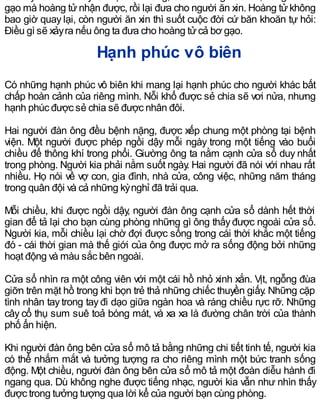 gạo mà hoàng tửnhận được, rồi lại đưa cho người ăn xin. Hoàng tửkhông
bao giờ quay lại, còn người ăn xin thì suốt cuộc đời cứ băn khoăn tự hỏi:
Điều gì sẽ xảyra nếu ông ta đưa cho hoàng tửcả bơ gạo.
Hạnh phúc vô biên
Có những hạnh phúc vô biên khi mang lại hạnh phúc cho người khác bất
chấp hoàn cảnh của riêng mình. Nỗi khổ được sẻ chia sẽ vơi nửa, nhưng
hạnh phúc được sẻ chia sẽ được nhân đôi.
Hai người đàn ông đều bệnh nặng, được xếp chung một phòng tại bệnh
viện. Một người được phép ngồi dậy mỗi ngày trong một tiếng vào buổi
chiều để thông khí trong phổi. Giường ông ta nằm cạnh cửa sổ duy nhất
trong phòng. Người kia phải nằm suốt ngày. Hai người đã nói với nhau rất
nhiều. Họ nói về vợ con, gia đình, nhà cửa, công việc, những năm tháng
trong quân đội và cả những kỳnghỉ đã trải qua.
Mỗi chiều, khi được ngồi dậy, người đàn ông cạnh cửa sổ dành hết thời
gian để tả lại cho bạn cùng phòng những gì ông thấyđược ngoài cửa sổ.
Người kia, mỗi chiều lại chờ đợi được sống trong cái thời khắc một tiếng
đó - cái thời gian mà thế giới của ông được mở ra sống động bởi những
hoạt động và màu sắc bên ngoài.
Cửa sổ nhìn ra một công viên với một cái hồ nhỏ xinh xắn. Vịt, ngỗng đùa
giỡn trên mặt hồ trong khi bọn trẻ thả những chiếc thuyền giấy. Những cặp
tình nhân tay trong tay đi dạo giữa ngàn hoa và ráng chiều rực rỡ. Những
cây cổ thụ sum suê toả bóng mát, và xa xa là đường chân trời của thành
phố ẩn hiện.
Khi người đàn ông bên cửa sổ mô tả bằng những chi tiết tinh tế, người kia
có thể nhắm mắt và tưởng tượng ra cho riêng mình một bức tranh sống
động. Một chiều, người đàn ông bên cửa sổ mô tả một đoàn diễu hành đi
ngang qua. Dù không nghe được tiếng nhạc, người kia vẫn như nhìn thấy
được trong tưởng tượng qua lời kể của người bạn cùng phòng.
 