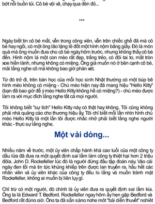 bớt nỗi buồn tủi. Cô bé vội vã, chạyqua đèn đỏ...
***
Ngàybiết tin cô bé mất, vẫn trong công viên, vẫn trên chiếc ghế đã mà cô
bé hayngồi, có một ông lão lặng lẽ đốt một hình nộm bằng giấy. Đó là món
quà mà ông muốn đưa cho cô bé ngàyhôm trước, nhưng không thấycô bé
đến. Hình nộm là một con mèo rất đẹp, trắng trẻo, có đôi tai to, mắt tròn
xoe hiền lành, nhưng không có miệng. Ông già muốn nó ở bên cạnh cô bé,
mãi lắng nghe cô mà không bao giờ phán xét.
Từ đó trở đi, trên bàn học của mỗi học sinh Nhật thường có một búp bê
hình mèo không có miệng - Chú mèo hiện nayđã mang hiệu "Hello Kitty"
(bạn đã bao giờ để ýmèo Hello Kittykhông hề có miệng?) - chú mèo được
làm ra với mục đích lắng nghe tất cả mọi người.
Tôi không biết "sự tích" Hello Kitty này có thật hay không. Tôi cũng không
phải nhà quảng cáo cho thương hiệu ấy. Tôi chỉ biết mỗi lần nhìn hình chú
mèo Hello Kitty là một lần tôi được nhắc nhở phải biết lắng nghe người
khác - thực sựlắng nghe.
Một vài dòng...
Nhiều năm về trước, một ủy viên chấp hành khá cao tuổi của một công ty
dầu lửa đã đưa ra một quyết định sai lầm làm công tythiệt hại hơn 2 triệu
đôla. John D. Rockefeller lúc đó là người đứng đầu tập đoàn này. Vào cái
ngày đen tối mà tin tức khủng khiếp trên được lan truyền ra, hầu hết các
nhân viên và ủy viên khác của công ty đều lo lắng và muốn tránh mặt
Rockefeller, không ai muốn bị liên lụygì.
Chỉ trừ có một người, đó chính là ủy viên đưa ra quyết định sai lầm kia.
Ông ta là Edward T. Bedford. Rockefeller ngayhôm ấyhẹn gặp Bedford và
Bedford rất đúng giờ. Ông ta đã sẵn sàng nghe một "bài diễn thuyết" nghiệt
 