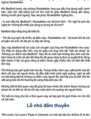ngã từRockefeller.
Khi Bedford bước vào phòng Rockefeller, ông vua dầu lửa đang ngồi cạnh
bàn, bận rộn viết bằng bút chì lên một tờ giấy. Bedford đứng yên lặng,
không muốn phá ngang. Sau vài phút, Rockefeller ngẩng lên.
-A, anh đấyhả, Bedford?- Rockefeller nói rất bình tĩnh - Tôi nghĩ là anh đã
nghe tin những tổn thất của công tychúng ta rồi chứ?
Bedford đáp rằng ông đã biết rồi.
- Tôi đã suynghĩ rất nhiều về điều này- Rockefeller nói - Và trước khi tôi nói
chuyện với anh, tôi đã ghi ra đâyvài dòng.
Sau này, Bedford kể lại cuộc nói chuyện của ông với Rockefeller như sau:
Tôi thấy rõ dòng đầu tiên của tờ giấy mà ông chủ đã "viết vài dòng" là:
"Những ưu điểm của Bedford". Sau đó là một loạt những đức tính của tôi,
kèm theo là miêu tả vắn tắt rằng tôi đã giúp công tyđưa ra quyết định đúng
đắn được 3 lần và giúp công ty kiếm được gấp nhiều lần số tiền tổn thất
lần này.
Tôi không bao giờ quên bài học ấy. Trong nhiều năm sau, bất kỳkhi nào tôi
định nổi cáu với người khác, tôi đều bắt mình phải ngồi xuống, nghĩ và viết
ra một bảng liệt kê những ưu điểm của người đó, dài hết sức có thể. Khi tôi
viết xong bản đó thì thường tôi cũng thấybớt cáu rồi.
Không biết là thói quen nàyđã giúp tôi bao nhiêu lần tránh được những sai
phạm tôi có thể có: đó là nổi cáu một cách mù quáng với người khác.
Tôi biết ơn ông chủ tôi vì thói quen này, và bâygiờ tôi giới thiệu nó cho tất
cả các bạn.
Lỗ nhỏ đắm thuyền
Trên sườn núi Long’s Peak ở Colorado có một câyđại thụ khổng lồ bị tàn
 