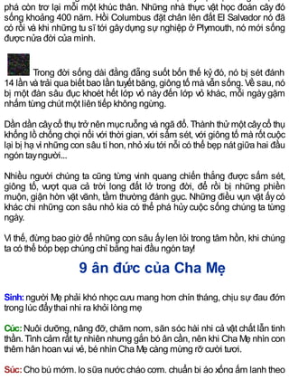 phá còn trơ lại mỗi một khúc thân. Những nhà thực vật học đoán cây đó
sống khoảng 400 năm. Hồi Columbus đặt chân lên đất El Salvador nó đã
có rồi và khi những tu sĩ tới gâydựng sự nghiệp ở Plymouth, nó mới sống
được nửa đời của mình.
Trong đời sống dài đằng đẵng suốt bốn thế kỷ đó, nó bị sét đánh
14 lần và trải qua biết bao lần tuyết băng, giông tố mà vẫn sống. Về sau, nó
bị một đàn sâu đục khoét hết lớp vỏ này đến lớp vỏ khác, mỗi ngày gặm
nhấm từng chút một liên tiếp không ngừng.
Dần dần câycổ thụ trở nên mục ruỗng và ngã đổ. Thành thửmột câycổ thụ
khổng lồ chống chọi nổi với thời gian, với sấm sét, với giông tố mà rốt cuộc
lại bị hạ vì những con sâu tí hon, nhỏ xíu tới nỗi có thể bẹp nát giữa hai đầu
ngón tayngười...
Nhiều người chúng ta cũng từng vinh quang chiến thắng được sấm sét,
giông tố, vượt qua cả trời long đất lở trong đời, để rồi bị những phiền
muộn, giận hờn vặt vãnh, tầm thường đánh gục. Những điều vụn vặt ấycó
khác chi những con sâu nhỏ kia có thể phá hủy cuộc sống chúng ta từng
ngày.
Vì thế, đừng bao giờ để những con sâu ấylen lỏi trong tâm hồn, khi chúng
ta có thể bóp bẹp chúng chỉ bằng hai đầu ngón tay!
9 ân đức của Cha Mẹ
Sinh:người Mẹ phải khó nhọc cưu mang hơn chín tháng, chịu sự đau đớn
trong lúc đẩythai nhi ra khỏi lòng mẹ
Cúc:Nuôi dưỡng, nâng đỡ, chăm nom, săn sóc hài nhi cả vật chất lẫn tinh
thần. Tình cảm rất tựnhiên nhưng gắn bó ân cần, nên khi Cha Mẹ nhìn con
thêm hân hoan vui vẻ, bé nhìn Cha Mẹ càng mừng rỡ cười tươi.
Súc:Cho bú mớm, lo sữa nước cháo cơm, chuẩn bị áo xống ấm lạnh theo
 