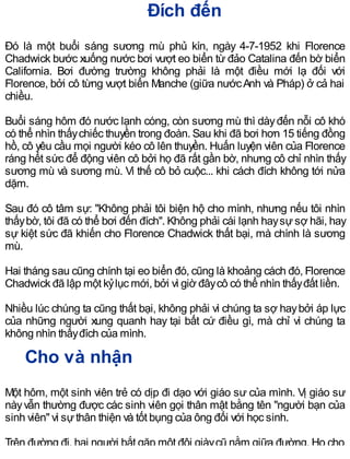 Đích đến
Đó là một buổi sáng sương mù phủ kín, ngày 4-7-1952 khi Florence
Chadwick bước xuống nước bơi vượt eo biển từ đảo Catalina đến bờ biển
California. Bơi đường trường không phải là một điều mới lạ đối với
Florence, bởi cô từng vượt biển Manche (giữa nướcAnh và Pháp) ở cả hai
chiều.
Buổi sáng hôm đó nước lạnh cóng, còn sương mù thì dàyđến nỗi cô khó
có thể nhìn thấychiếc thuyền trong đoàn. Sau khi đã bơi hơn 15 tiếng đồng
hồ, cô yêu cầu mọi người kéo cô lên thuyền. Huấn luyện viên của Florence
ráng hết sức để động viên cô bởi họ đã rất gần bờ, nhưng cô chỉ nhìn thấy
sương mù và sương mù. Vì thế cô bỏ cuộc... khi cách đích không tới nửa
dặm.
Sau đó cô tâm sự: "Không phải tôi biện hộ cho mình, nhưng nếu tôi nhìn
thấybờ, tôi đã có thể bơi đến đích". Không phải cái lạnh haysự sợ hãi, hay
sự kiệt sức đã khiến cho Florence Chadwick thất bại, mà chính là sương
mù.
Hai tháng sau cũng chính tại eo biển đó, cũng là khoảng cách đó, Florence
Chadwick đã lập một kỷlục mới, bởi vì giờ đâycô có thể nhìn thấyđất liền.
Nhiều lúc chúng ta cũng thất bại, không phải vì chúng ta sợ haybởi áp lực
của những người xung quanh hay tại bất cứ điều gì, mà chỉ vì chúng ta
không nhìn thấyđích của mình.
Cho và nhận
Một hôm, một sinh viên trẻ có dịp đi dạo với giáo sư của mình. Vị giáo sư
nàyvẫn thường được các sinh viên gọi thân mật bằng tên "người bạn của
sinh viên" vì sựthân thiện và tốt bụng của ông đối với học sinh.
Trên đường đi, hai người bắt gặp một đôi giàycũ nằm giữa đường. Họ cho
 