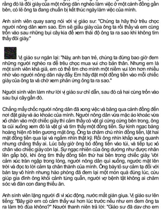 rằng đó là đôi giàycủa một nông dân nghèo làm việc ở một cánh đồng gần
bên, có lẽ ông ta đang chuẩn bị kết thúc ngàylàm việc của mình.
Anh sinh viên quay sang nói với vị giáo sư: "Chúng ta hãy thử trêu chọc
người nông dân xem sao. Em sẽ giấu giàycủa ông ta rồi thầyvà em cùng
trốn vào sau những bụi câykia để xem thái độ ông ta ra sao khi không tìm
thấyđôi giày."
Vị giáo sư ngăn lại: "Này, anh bạn trẻ, chúng ta đừng bao giờ đem
những người nghèo ra để trêu chọc mua vui cho bản thân. Nhưng em là
một sinh viên khá giả, em có thể tìm cho mình một niềm vui lớn hơn nhiều
nhờ vào người nông dân nàyđấy. Em hãyđặt một đồng tiền vào mỗi chiếc
giàycủa ông ta và chờ xem phản ứng ông ta ra sao."
Người sinh viên làm nhưlời vị giáo sưchỉ dẫn, sau đó cả hai cùng trốn vào
sau bụi câygần đó.
Chẳng mấychốc người nông dân đã xong việc và băng qua cánh đồng đến
nơi đặt giàyvà áo khoác của mình. Người nông dân vừa mặc áo khoác vừa
xỏ chân vào một chiếc giàythì cảm thấycó vật gì cứng cứng bên trong, ông
ta cúi xuống xem đó là vật gì và tìm thấymột đồng tiền. Sự kinh ngạc bàng
hoàng hiện rõ trên gương mặt ông. Ông ta chăm chú nhìn đồng tiền, lật hai
mặt đồng tiền qua lại và ngắm nhìn thật kỹ. Rồi ông nhìn khắp xung quanh
nhưng chẳng thấy ai. Lúc bấy giờ ông bỏ đồng tiền vào túi, và tiếp tục xỏ
chân vào chiếc giàycòn lại. Sựngạc nhiên của ông dường nhưđược nhân
lên gấp bội, khi ông tìm thấy đồng tiền thứ hai bên trong chiếc giày. Với
cảm xúc tràn ngập trong lòng, người nông dân quì xuống, ngước mặt lên
trời và đọc to lời cảm tạ chân thành của mình. Ông bàytỏ sự cảm tạ đối với
bàn tayvô hình nhưng hào phóng đã đem lại một món quà đúng lúc, cứu
giúp gia đình ông khỏi cảnh túng quẫn, người vợ bệnh tật không ai chăm
sóc và đàn con đang thiếu ăn.
Anh sinh viên lặng người đi vì xúc động, nước mắt giàn giụa. Vị giáo sưlên
tiếng: "Bâygiờ em có cảm thấyvui hơn lúc trước nếu như em đem ông ta
ra làm trò đùa không?" Người thanh niên trả lời: "Giáo sư đã dạy cho em
 