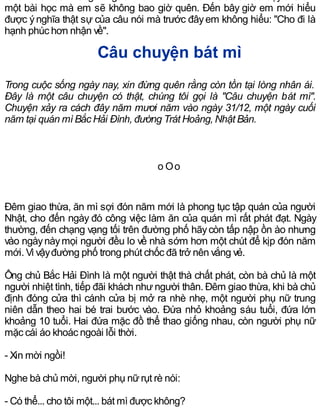 một bài học mà em sẽ không bao giờ quên. Đến bây giờ em mới hiểu
được ýnghĩa thật sự của câu nói mà trước đâyem không hiểu: "Cho đi là
hạnh phúc hơn nhận về".
Câu chuyện bát mì
Trong cuộc sống ngày nay, xin đừng quên rằng còn tồn tại lòng nhân ái.
Đây là một câu chuyện có thật, chúng tôi gọi là "Câu chuyện bát mì".
Chuyện xảy ra cách đây năm mươi năm vào ngày 31/12, một ngày cuối
năm tại quán mì Bắc Hải Đình, đường Trát Hoảng, Nhật Bản.
o Oo
Đêm giao thừa, ăn mì sợi đón năm mới là phong tục tập quán của người
Nhật, cho đến ngày đó công việc làm ăn của quán mì rất phát đạt. Ngày
thường, đến chạng vạng tối trên đường phố hãycòn tấp nập ồn ào nhưng
vào ngàynàymọi người đều lo về nhà sớm hơn một chút để kịp đón năm
mới. Vì vậyđường phố trong phút chốc đã trở nên vắng vẻ.
Ông chủ Bắc Hải Đình là một người thật thà chất phát, còn bà chủ là một
người nhiệt tình, tiếp đãi khách nhưngười thân. Đêm giao thừa, khi bà chủ
định đóng cửa thì cánh cửa bị mở ra nhè nhẹ, một người phụ nữ trung
niên dẫn theo hai bé trai bước vào. Đứa nhỏ khoảng sáu tuổi, đứa lớn
khoảng 10 tuổi. Hai đứa mặc đồ thể thao giống nhau, còn người phụ nữ
mặc cái áo khoác ngoài lỗi thời.
- Xin mời ngồi!
Nghe bà chủ mời, người phụ nữrụt rè nói:
- Có thể... cho tôi một... bát mì được không?
 