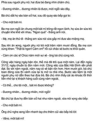 Phía sau người phụ nữ, hai đứa bé đang nhìn chăm chú.
- Đương nhiên... đương nhiên là được, mời ngồi vào đây.
Bà chủ dắt họ vào bàn số hai, sau đó quayvào bếp gọi to:
- Cho một bát mì.
Ba mẹ con ngồi ăn chung một bát mì trông rất ngon lành, họ vừa ăn vừa trò
chuyện khe khẽ với nhau. "Ngon quá" - thằng anh nói.
- Mẹ, mẹ ăn thửđi - thằng em vừa nói vừa gắp mì đưa vào miệng mẹ.
Sau khi ăn xong, người phụ nữ trả một trăm năm mươi đồng. Ba mẹ con
cùng khen: "Thật là ngon! Cám ơn!" rồi cúi chào và bước ra khỏi quán.
- Cám ơn các vị! Chúc năm mới vui vẻ - ông bà chủ cùng nói.
Công việc hàng ngày bận rộn, thế mà đã trôi qua một năm. Lại đến ngày
31/12, ngàychuẩn bị đón năm mới. Công việc của Bắc Hải Đình vẫn phát
đạt. So với năm ngoái, năm naycó vẻ bận rộn hơn. Hơn mười giờ, bà chủ
toan đóng cửa thì cánh cửa lại bị mở ra nhè nhẹ. Bước vào tiệm là một
người phụ nữ dẫn theo hai đứa trẻ. Bà chủ nhìn thấycái áo khoác lỗi thời
liền nhớ lại vị khách hàng cuối cùng năm ngoái.
- Có thể... cho tôi một... bát mì được không?
- Đương nhiên... đương nhiên, mời ngồi!
Bà chủ lại đưa họ đến bàn số hai nhưnăm ngoái, vừa nói vọng vào bếp:
- Cho một bát mì.
Ông chủ nghe xong liền nhanh taycho thêm củi vào bếp trả lời:
- Vâng, một bát mì!
 