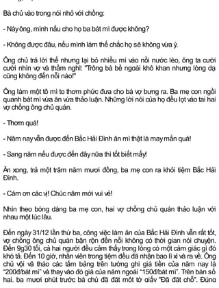 Bà chủ vào trong nói nhỏ với chồng:
- Nàyông, mình nấu cho họ ba bát mì được không?
- Không được đâu, nếu mình làm thế chắc họ sẽ không vừa ý.
Ông chủ trả lời thế nhưng lại bỏ nhiều mì vào nồi nước lèo, ông ta cười
cười nhìn vợ và thầm nghĩ: "Trông bà bề ngoài khô khan nhưng lòng dạ
cũng không đến nỗi nào!"
Ông làm một tô mì to thơm phức đưa cho bà vợ bưng ra. Ba mẹ con ngồi
quanh bát mì vừa ăn vừa thảo luận. Những lời nói của họ đều lọt vào tai hai
vợ chồng ông chủ quán.
- Thơm quá!
- Năm nayvẫn được đến Bắc Hải Đình ăn mì thật là maymắn quá!
- Sang năm nếu được đến đâynữa thì tốt biết mấy!
Ăn xong, trả một trăm năm mươi đồng, ba mẹ con ra khỏi tiệm Bắc Hải
Đình.
- Cám ơn các vị! Chúc năm mới vui vẻ!
Nhìn theo bóng dáng ba mẹ con, hai vợ chồng chủ quán thảo luận với
nhau một lúc lâu.
Đến ngày31/12 lần thứ ba, công việc làm ăn của Bắc Hải Đình vẫn rất tốt,
vợ chồng ông chủ quán bận rộn đến nỗi không có thời gian nói chuyện.
Đến 9g30 tối, cả hai người đều cảm thấytrong lòng có một cảm giác gì đó
khó tả. Đến 10 giờ, nhân viên trong tiệm đều đã nhận bao lì xì và ra về. Ông
chủ vội vã tháo các tấm bảng trên tường ghi giá tiền của năm nay là
“200đ/bát mì” và thayvào đó giá của năm ngoái “150đ/bát mì”. Trên bàn số
hai, ba mươi phút trước bà chủ đã đặt một tờ giấy "Đã đặt chỗ". Đúng
 