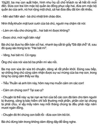 10g30, ba mẹ con xuất hiện, hình như họ cố chờ khách ra về hết rồi mới
đến. Đứa con trai lớn mặc bộ quần áo đồng phục cấp hai, đứa em mặc bộ
quần áo của anh, nó hơi rộng một chút, cả hai đứa đều đã lớn rất nhiều.
- Mời vào! Mời vào! - bà chủ nhiệt tình chào đón.
Nhìn thấykhuôn mặt tươi cười của bà chủ, người mẹ chậm rãi nói:
- Làm ơn nấu cho chúng tôi... hai bát mì được không?
- Được chứ, mời ngồi bên này!
Bà chủ lại đưa họ đến bàn số hai, nhanh taycất tờ giấy"Đã đặt chỗ" đi, sau
đó quayvào trong la to: "Hai bát mì".
- Vâng, hai bát mì. Có ngay.
Ông chủ vừa nói vừa bỏ ba phần mì vào nồi.
Ba mẹ con vừa ăn vừa trò chuyện, dáng vẻ rất phấn khởi. Đứng sau bếp,
vợ chồng ông chủ cũng cảm nhận được sựvui mừng của ba mẹ con, trong
lòng họ cũng cảm thấyvui lây.
- Tiểu Thuần và anh lớn này, hôm naymẹ muốn cảm ơn các con!
- Cảm ơn chúng con? Tại sao ạ?
- Chuyện là thế này: vụ tai nạn xe hơi của bố các con đã làm cho tám người
bị thương, công tybảo hiểm chỉ bồi thường một phần, phần còn lại chúng
ta phải chịu, vì vậy mấy năm nay mỗi tháng chúng ta đều phải nộp năm
mươi ngàn đồng.
- Chuyện đó thì chúng con biết rồi - đứa con lớn trả lời.
Bà chủ đứng bên trong không dám động đậyđể lắng nghe.
 