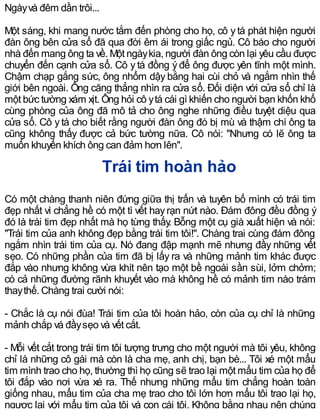 Ngàyvà đêm dần trôi...
Một sáng, khi mang nước tắm đến phòng cho họ, cô ytá phát hiện người
đàn ông bên cửa sổ đã qua đời êm ái trong giấc ngủ. Cô báo cho người
nhà đến mang ông ta về. Một ngàykia, người đàn ông còn lại yêu cầu được
chuyển đến cạnh cửa sổ. Cô y tá đồng ý để ông được yên tĩnh một mình.
Chậm chạp gắng sức, ông nhổm dậy bằng hai cùi chỏ và ngắm nhìn thế
giới bên ngoài. Ông căng thẳng nhìn ra cửa sổ. Đối diện với cửa sổ chỉ là
một bức tường xám xịt. Ông hỏi cô ytá cái gì khiến cho người bạn khốn khổ
cùng phòng của ông đã mô tả cho ông nghe những điều tuyệt diệu qua
cửa sổ. Cô ytá cho biết rằng người đàn ông đó bị mù và thậm chí ông ta
cũng không thấy được cả bức tường nữa. Cô nói: "Nhưng có lẽ ông ta
muốn khuyến khích ông can đảm hơn lên".
Trái tim hoàn hảo
Có một chàng thanh niên đứng giữa thị trấn và tuyên bố mình có trái tim
đẹp nhất vì chẳng hề có một tì vết hayrạn nứt nào. Đám đông đều đồng ý
đó là trái tim đẹp nhất mà họ từng thấy. Bỗng một cụ già xuất hiện và nói:
"Trái tim của anh không đẹp bằng trái tim tôi!". Chàng trai cùng đám đông
ngắm nhìn trái tim của cụ. Nó đang đập mạnh mẽ nhưng đầy những vết
sẹo. Có những phần của tim đã bị lấy ra và những mảnh tim khác được
đắp vào nhưng không vừa khít nên tạo một bề ngoài sần sùi, lởm chởm;
có cả những đường rãnh khuyết vào mà không hề có mảnh tim nào trám
thaythế. Chàng trai cười nói:
- Chắc là cụ nói đùa! Trái tim của tôi hoàn hảo, còn của cụ chỉ là những
mảnh chắp vá đầysẹo và vết cắt.
- Mỗi vết cắt trong trái tim tôi tượng trưng cho một người mà tôi yêu, không
chỉ là những cô gái mà còn là cha mẹ, anh chị, bạn bè... Tôi xé một mẩu
tim mình trao cho họ, thường thì họ cũng sẽ trao lại một mẩu tim của họ để
tôi đắp vào nơi vừa xé ra. Thế nhưng những mẩu tim chẳng hoàn toàn
giống nhau, mẩu tim của cha mẹ trao cho tôi lớn hơn mẩu tôi trao lại họ,
ngược lại với mẩu tim của tôi và con cái tôi. Không bằng nhau nên chúng
 