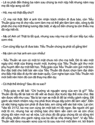 - Lẽ ra phải đến tháng ba năm sau chúng ta mới nộp hết nhưng năm nay
mẹ đã nộp xong cả rồi!
- Hả, mẹ nói thật đấychứ?
- Ừ, mẹ nói thật. Bởi vì anh lớn nhận trách nhiệm đi đưa báo, còn Tiểu
Thuần giúp mẹ đi chợ nấu cơm làm mẹ có thể yên tâm làm việc, công tyđã
phát cho mẹ một tháng lương đặc biệt, vì vậysố tiền chúng ta còn thiếu mẹ
đã nộp hết rồi.
- Mẹ ơi!Anh ơi! Thật là tốt quá, nhưng sau nàymẹ cứ để con tiếp tục nấu
cơm nhé.
- Con cũng tiếp tục đi đưa báo. Tiểu Thuần chúng ta phải cố gắng lên!
- Mẹ cám ơn hai anh em con nhiều!
- Tiểu Thuần và con có một bí mật chưa nói cho mẹ biết. Đó là vào một
ngày chủ nhật của tháng mười một, trường của Tiểu Thuần gửi thư mời
phụ huynh đến dự một tiết học. Thầygiáo của Tiểu Thuần còn gửi một bức
thư đặc biệt cho biết bài văn của Tiểu Thuần đã được chọn làm đại diện
cho Bắc Hải đảo đi dựthi văn toàn quốc. Con nghe bạn của Tiểu Thuần nói
mới biết nên hôm đó con đã thaymẹ đến dự.
- Có thật thế không? Sau đó ra sao?
- Thầy giáo ra đề bài: “Chí hướng và nguyện vọng của em là gì?” Tiểu
Thuần đã lấyđề tài bát mì để viết và được đọc trước tập thể nữa chứ. Bài
văn được viết như sau: "Ba bị tai nạn xe mất đi để lại nhiều gánh nặng. Để
gánh vác trách nhiệm này, mẹ phải thức khuya dậysớm để làm việc". Đến
cả việc hàng ngàycon phải đi đưa báo, em cũng viết vào bài nữa. Lại còn:
"Vào tối 31/12, ba mẹ con cùng ăn một bát mì rất ngon. Ba người chỉ gọi
một tô mì, nhưng hai vợ chồng bác chủ tiệm vẫn cám ơn và còn chúc
chúng tôi năm mới vui vẻ nữa. Lời chúc đó đã giúp chúng tôi có dũng khí
để sống, khiến cho gánh nặng của ba để lại nhẹ nhàng hơn". Vì vậy Tiểu
Thuần viết rằng nguyện vọng của nó là sau nàymở một tiệm mì, trở thành
 
