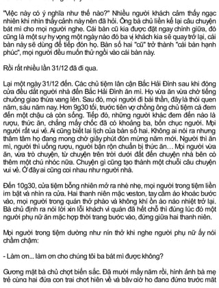 "Việc này có ý nghĩa như thế nào?" Nhiều người khách cảm thấy ngạc
nhiên khi nhìn thấycảnh nàynên đã hỏi. Ông bà chủ liền kể lại câu chuyện
bát mì cho mọi người nghe. Cái bàn cũ kia được đặt ngay chính giữa, đó
cũng là một sựhyvọng một ngàynào đó ba vị khách kia sẽ quaytrở lại, cái
bàn này sẽ dùng để tiếp đón họ. Bàn số hai "cũ" trở thành "cái bàn hạnh
phúc", mọi người đều muốn thửngồi vào cái bàn này.
Rồi rất nhiều lần 31/12 đã đi qua.
Lại một ngày31/12 đến. Các chủ tiệm lân cận Bắc Hải Đình sau khi đóng
cửa đều dắt người nhà đến Bắc Hải Đình ăn mì. Họ vừa ăn vừa chờ tiếng
chuông giao thừa vang lên. Sau đó, mọi người đi bái thần, đâylà thói quen
năm, sáu năm nay. Hơn 9g30 tối, trước tiên vợ chồng ông chủ tiệm cá đem
đến một chậu cá còn sống. Tiếp đó, những người khác đem đến nào là
rượu, thức ăn, chẳng mấy chốc đã có khoảng ba, bốn chục người. Mọi
người rất vui vẻ.Ai cũng biết lai lịch của bàn số hai. Không ai nói ra nhưng
thâm tâm họ đang mong chờ giâyphút đón mừng năm mới. Người thì ăn
mì, người thì uống rượu, người bận rộn chuẩn bị thức ăn…Mọi người vừa
ăn, vừa trò chuyện, từ chuyện trên trời dưới đất đến chuyện nhà bên có
thêm một chú nhóc nữa. Chuyện gì cũng tạo thành một chuỗi câu chuyện
vui vẻ. Ởđâyai cũng coi nhau nhưngười nhà.
Đến 10g30, cửa tiệm bỗng nhiên mở ra nhè nhẹ, mọi người trong tiệm liền
im bặt và nhìn ra cửa. Hai thanh niên mặc veston, taycầm áo khoác bước
vào, mọi người trong quán thở phào và không khí ồn ào náo nhiệt trở lại.
Bà chủ định ra nói lời xin lỗi khách vì quán đã hết chỗ thì đúng lúc đó một
người phụ nữăn mặc hợp thời trang bước vào, đứng giữa hai thanh niên.
Mọi người trong tiệm dường như nín thở khi nghe người phụ nữ ấy nói
chầm chậm:
- Làm ơn... làm ơn cho chúng tôi ba bát mì được không?
Gương mặt bà chủ chợt biến sắc. Đã mười mấynăm rồi, hình ảnh bà mẹ
trẻ cùng hai đứa con trai chợt hiện về và bâygiờ họ đang đứng trước mặt
 