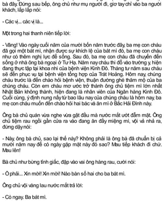 bà đây. Đứng sau bếp, ông chủ như mụ người đi, giơ taychỉ vào ba người
khách, lắp lắp nói:
- Các vị... các vị là...
Một trong hai thanh niên tiếp lời:
- Vâng! Vào ngàycuối năm của mười bốn năm trước đây, ba mẹ con cháu
đã gọi một bát mì, nhận được sự khích lệ của bát mì đó, ba mẹ con cháu
như có thêm nghị lực để sống. Sau đó, ba mẹ con cháu đã chuyển đến
sống ở nhà ông bà ngoại ở Tư Hạ. Năm naycháu thi đỗ vào trường y, hiện
đang thực tập tại khoa nhi của bệnh viện Kinh Đô. Tháng tư năm sau cháu
sẽ đến phục vụ tại bệnh viện tổng hợp của Trát Hoảng. Hôm nay, chúng
cháu trước là đến chào hỏi bệnh viện, thuận đường ghé thăm mộ của ba
chúng cháu. Còn em cháu mơ ước trở thành ông chủ tiệm mì lớn nhất
Nhật Bản không thành, hiện đang là nhân viên của Ngân hàng Kinh Đô.
Cuối cùng, ýđịnh nung nấytừ bao lâu naycủa chúng cháu là hôm nay, ba
mẹ con cháu muốn đến chào hỏi hai bác và ăn mì ở Bắc Hải Đình này.
Ông bà chủ quán vừa nghe vừa gật đầu mà nước mắt ướt đẫm mặt. Ông
chủ tiệm rau ngồi gần cửa ra vào đang ăn đầy miệng mì, vội vả nhả ra,
đứng dậynói:
- Này, ông bà chủ, sao lại thế này? Không phải là ông bà đã chuẩn bị cả
mười năm nay để có ngày gặp mặt này đó sao? Mau tiếp khách đi chứ.
Mau lên!
Bà chủ nhưbừng tỉnh giấc, đập vào vai ông hàng rau, cười nói:
- Ồphải... Xin mời! Xin mời! Nào bàn số hai cho ba bát mì.
Ông chủ vội vàng lau nước mắt trả lời:
- Có ngay. Ba bát mì.
 