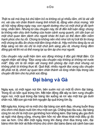 o Oo
Thật ra cái mà ông bà chủ tiệm bỏ ra không có gì nhiều lắm, chỉ là vài vắt
mì, vài câu nói chân thành mang tính khích lệ, động viên chúc mừng. Với
xã hội năng động ngày nay, con người dường như có một chút gì đó lạnh
lùng, nhẫn tâm. Nhưng từ câu chuyện này, tôi đi đến kết luận rằng: chúng
ta không nên chịu ảnh hưởng của hoàn cảnh xung quanh, chỉ cần bạn có
một chút quan tâm dành cho người khác thì bạn có thể đem đến niềm
hạnh phúc cho họ rồi. Chúng ta không nên nhỏ nhoi ích kỷ bởi tôi tin trong
mỗi chúng ta đều ẩn chứa một tấm lòng nhân ái. Hãy mởkho tàng ấy ra và
thắp sáng nó lên dù chỉ là một chút ánh sáng yếu ớt, nhưng trong đêm
đông giá rét thì nó có thể mang lại sự ấm áp cho mọi người.
Câu chuyện này xuất hiện làm xúc động không ít độc giả Nhật Bản. Có
người nhận xét rằng: "Đọc xong câu chuyện này không ai không rơi nước
mắt". Đây chỉ là lời nhận xét mang tính phóng đại một chút nhưng nó
không phải là không thực tế. Quả thật, nhiều người đọc xong câu chuyện
đã phải rơi lệ, chính sự quan tâm chân thành và lòng nhân hậu trong câu
chuyện đã làm cho họ phải xúc động.
Đại bàng và Gà
Ngày xưa, có một ngọn núi lớn, bên sườn núi có một tổ chim đại bàng.
Trong tổ có bốn quả trứng lớn. Một trận động đất xảy ra làm rung chuyển
ngọn núi, một quả trứng đại bàng lăn xuống và rơi vào một trại gà dưới
chân núi. Một con gà mái tình nguyện ấp quả trứng lớn ấy.
Một ngàykia, trứng nở ra một chú đại bàng con xinh đẹp, nhưng buồn thay
chú chim nhỏ được nuôi lớn nhưmột con gà. Chẳng bao lâu sau, đại bàng
cũng tin nó chỉ là một con gà không hơn không kém. Đại bàng yêu gia đình
và ngôi nhà đang sống, nhưng tâm hồn nó vẫn khao khát một điều gì đó
cao xa hơn. Cho đến một ngày, trong khi đang chơi đùa trong sân, đại
bàng nhìn lên trời và thấynhững chú chim đại bàng đang sải cánh baycao
 