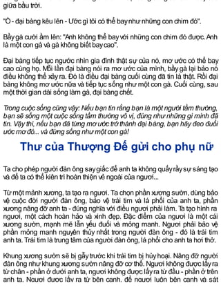 giữa bầu trời.
"Ồ- đại bàng kêu lên - Ước gì tôi có thể baynhưnhững con chim đó".
Bầygà cười ầm lên: "Anh không thể bayvới những con chim đó được.Anh
là một con gà và gà không biết baycao".
Đại bàng tiếp tục ngước nhìn gia đình thật sự của nó, mơ ước có thể bay
cao cùng họ. Mỗi lần đại bàng nói ra mơ ước của mình, bầygà lại bảo nó
điều không thể xảyra. Đó là điều đại bàng cuối cùng đã tin là thật. Rồi đại
bàng không mơ ước nữa và tiếp tục sống như một con gà. Cuối cùng, sau
một thời gian dài sống làm gà, đại bàng chết.
Trong cuộc sống cũng vậy: Nếu bạn tin rằng bạn là một người tầm thường,
bạn sẽ sống một cuộc sống tầm thường vô vị, đúng như những gì mình đã
tin. Vậy thì, nếu bạn đã từng mơ ước trở thành đại bàng, bạn hãy đeo đuổi
ước mơđó... và đừng sống như một con gà!
Thư của Thượng Đế gửi cho phụ nữ
Ta cho phép người đàn ông saygiấc để anh ta không quấyrầysựsáng tạo
và để ta có thể kiên trì hoàn thiện vẻ ngoài của ngươi...
Từmột mảnh xương, ta tạo ra ngươi. Ta chọn phần xương sườn, dùng bảo
vệ cuộc đời người đàn ông, bảo vệ trái tim và lá phổi của anh ta, phần
xương nâng đỡ anh ta - đúng nghĩa với điều ngươi phải làm. Ta tạo hình ra
ngươi, một cách hoàn hảo và xinh đẹp. Đặc điểm của ngươi là một cái
xương sườn, mạnh mẽ lẫn yếu đuối và mỏng manh. Ngươi phải bảo vệ
phần mỏng manh nguyên thủy nhất trong người đàn ông - đó là trái tim
anh ta. Trái tim là trung tâm của người đàn ông, lá phổi cho anh ta hơi thở.
Khung xương sườn sẽ bị gẫytrước khi trái tim bị hủyhoại. Nâng đỡ người
đàn ông nhưkhung xương sườn nâng đỡ cơ thể. Ngươi không được lấyra
từchân - phần ở dưới anh ta, ngươi không được lấyra từđầu - phần ở trên
anh ta. Ngươi được lấy ra từ bên cạnh, để ngươi luôn bên cạnh và sát
 