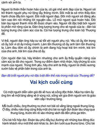 cánh với anh ta.
Ngươi là thiên thần hoàn hảo của ta, cô gái nhỏ xinh đẹp của ta. Ngươi sẽ
trở thành người phụ nữ lộng lẫy, thông minh. Đôi mắt ta sẽ nhìn thấyđức
hạnh chứa đầytim ngươi. Đôi mắt ngươi đẹp. Đôi môi ngươi sẽ đáng yêu
làm sao khi nói những lời nguyện cầu. Lỗ mũi ngươi quá hoàn hảo. Đôi
bàn tayngươi thanh nhã để được chạm vào. Ngươi rất đặc biệt bởi ngươi
là phần mở rộng của ta. Đàn ông tượng trưng cho vẻ ngoài của ta - đàn bà
tượng trưng cho cảm xúc của ta. Cả hai tượng trưng cho toàn bộ Thượng
đế.
Vì thế, người đàn ông hãycư xử tốt với người phụ nữ. Yêu cô ấy, tôn trọng
cô ấy, bởi vì cô ấymỏng manh. Làm tổn thương cô ấy, anh làm tổn thương
ta. Làm đau đớn cô ấy, chính là anh đang hủy hoại trái tim mình, trái tim
của cha anh, trái tim của cha cô ấy.
Còn người đàn bà, hãy khiêm nhường cho anh ấy thấy quyền năng của
cảm xúc ta đã cho ngươi. Trong sự điềm đạm nhã nhặn, hãychứng tỏ sức
mạnh của ngươi. Trong tình yêu, hãycho anh ta thấy, ngươi là chiếc xương
sườn bảo vệ phần bên trong của anh ta.
Bạn đã biết người phụ nữ đặc biệt đến thế nào trong mắt của Thượng đế?
Vai kịch cuối cùng
Có một người diễn viên già đã về hưu và sống độc thân. Mùa hạ năm ấy
ông tìm về một làng vắng vẻ ở vùng núi, sống với gia đình người em là giáo
viên cấp I trường làng.
Mỗi buổi chiều, ông thường ra chơi nơi bãi cỏ vắng lặng ngoài thung lũng.
Ởđây, chiều nào ông cũng thấymột chú bé ra ngồi đợi đoàn tàu chạyqua
thung lũng, trước khi rẽ vào những vách đá đến phía ga trên.
Chú bé hồi hộp đợi. Đoàn tàu phủ đầybụi đường với những toa đông đúc
hành khách nhưmột thế giới khác lạ, ầm ầm lướt qua thung lũng. Chú bé
 