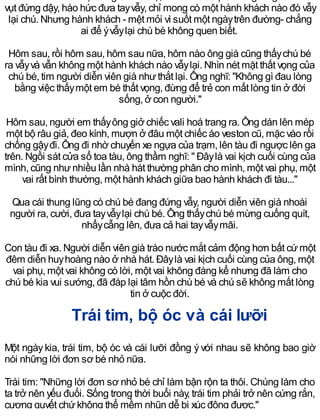 vụt đứng dậy, háo hức đưa tayvẫy, chỉ mong có một hành khách nào đó vẫy
lại chú. Nhưng hành khách - mệt mỏi vì suốt một ngàytrên đường- chẳng
ai để ývẫylại chú bé không quen biết.
Hôm sau, rồi hôm sau, hôm sau nữa, hôm nào ông già cũng thấychú bé
ra vẫyvà vẫn không một hành khách nào vẫylại. Nhìn nét mặt thất vọng của
chú bé, tim người diễn viên già nhưthắt lại. Ông nghĩ: "Không gì đau lòng
bằng việc thấymột em bé thất vọng, đừng để trẻ con mất lòng tin ở đời
sống, ở con người."
Hôm sau, người em thấyông giở chiếc vali hoá trang ra. Ông dán lên mép
một bộ râu giả, đeo kính, mượn ở đâu một chiếc áo veston cũ, mặc vào rồi
chống gậyđi. Ông đi nhờ chuyến xe ngựa của trạm, lên tàu đi ngược lên ga
trên. Ngồi sát cửa sổ toa tàu, ông thầm nghĩ: " Đâylà vai kịch cuối cùng của
mình, cũng nhưnhiều lần nhà hát thường phân cho mình, một vai phụ, một
vai rất bình thường, một hành khách giữa bao hành khách đi tàu..."
Qua cái thung lũng có chú bé đang đứng vẫy, người diễn viên già nhoài
người ra, cười, đưa tayvẫylại chú bé. Ông thấychú bé mừng cuống quít,
nhẩycẫng lên, đưa cả hai tayvẫymãi.
Con tàu đi xa. Người diễn viên già trào nước mắt cảm động hơn bất cứmột
đêm diễn huyhoàng nào ở nhà hát. Đâylà vai kịch cuối cùng của ông, một
vai phụ, một vai không có lời, một vai không đáng kể nhưng đã làm cho
chú bé kia vui sướng, đã đáp lại tâm hồn chú bé và chú sẽ không mất lòng
tin ở cuộc đời.
Trái tim, bộ óc và cái lưỡi
Một ngàykia, trái tim, bộ óc và cái lưỡi đồng ývới nhau sẽ không bao giờ
nói những lời đơn sơ bé nhỏ nữa.
Trái tim: "Những lời đơn sơ nhỏ bé chỉ làm bận rộn ta thôi. Chúng làm cho
ta trở nên yếu đuối. Sống trong thời buổi này, trái tim phải trở nên cứng rắn,
cương quyết chứkhông thể mềm nhũn dễ bị xúc động được."
 