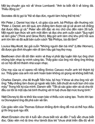 Một tay chuyên gia nói về Vince Lombardi: "Anh ta biết rất ít về bóng đá.
Thiếu động cơ."
Socrates đã bị gọi là "Kẻ vô đạo đức, người làm hỏng thế hệ trẻ."
Khi Peter J. Daniel học lớp 4, cô giáo của anh, bà Phillips vẫn thường nói:
"Peter J. Daniel, em dở quá, em chẳng làm được cái gì cả và em sẽ chẳng
đạt được điều gì cả." Peter vẫn dốt đặc và mù chữ cho đến năm 26 tuổi.
Một người bạn thức với anh một đêm và đọc cho anh cuốn sách "Suynghĩ
và làm giàu" (Think and Grow Rich). Bâygiờ anh làm chủ khu phố hồi xưa
anh lớn lên và đã xuất bản cuốn sách "Bà Phillips, bà đã lầm!"
Louisa MayAlcott, tác giả cuốn "Những người đàn bà nhỏ" (Little Women),
đã được gia đình khuyên nên đi làm hầu gái haythợ may.
Beethoven chơi rất dở đàn violin và thayvì phải tập luyện liên tục ông chơi
những bản nhạc tự mình sáng tác. Thầygiáo của ông nói rằng ông không
có cơ hội để trở thành nhà soạn nhạc.
Cha mẹ của ca sĩ opera nổi tiếng Enrico Caruso muốn anh trở thành kỹ
sư. Thầygiáo của anh nói anh hoàn toàn không có giọng và không biết hát.
Charles Darwin, cha đẻ thuyết Tiến hóa, bỏ học Ykhoa và cha ông nói với
ông: "Màychẳng làm được gì ngoài việc bắn, bắt chuột và nuôi bọn chó của
mày." Trong hồi kýcủa mình, Darwin viết: "Tất cả các giáo viên và cả cha tôi
đều coi tôi là một cậu bé bình thường với trí tuệ chưa đạt mức trung bình."
Walt Disneybị đá ra khỏi tòa soạn báo vì thiếu sức sáng tạo. Trước khi tạo
ra Disneyland ông đã phá sản vài lần.
Các giáo viên của Thomas Edison khẳng định rằng để mà có thể học điều
gì thì ông quá ngu dốt.
Albert Einstein cho tới 4 tuổi vẫn chưa biết nói và đến 7 tuổi vẫn chưa biết
đọc. Giáo viên mô tả ông như làmột đứa trẻ "chưa phát triển đầy đủ về trí
 