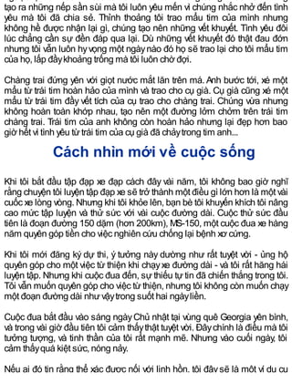 tạo ra những nếp sần sùi mà tôi luôn yêu mến vì chúng nhắc nhở đến tình
yêu mà tôi đã chia sẻ. Thỉnh thoảng tôi trao mẩu tim của mình nhưng
không hề được nhận lại gì, chúng tạo nên những vết khuyết. Tình yêu đôi
lúc chẳng cần sự đền đáp qua lại. Dù những vết khuyết đó thật đau đớn
nhưng tôi vẫn luôn hyvọng một ngàynào đó họ sẽ trao lại cho tôi mẩu tim
của họ, lấp đầykhoảng trống mà tôi luôn chờ đợi.
Chàng trai đứng yên với giọt nước mắt lăn trên má. Anh bước tới, xé một
mẩu từ trái tim hoàn hảo của mình và trao cho cụ già. Cụ già cũng xé một
mẩu từ trái tim đầy vết tích của cụ trao cho chàng trai. Chúng vừa nhưng
không hoàn toàn khớp nhau, tạo nên một đường lởm chởm trên trái tim
chàng trai. Trái tim của anh không còn hoàn hảo nhưng lại đẹp hơn bao
giờ hết vì tình yêu từtrái tim của cụ già đã chảytrong tim anh...
Cách nhìn mới về cuộc sống
Khi tôi bắt đầu tập đạp xe đạp cách đây vài năm, tôi không bao giờ nghĩ
rằng chuyện tôi luyện tập đạp xe sẽ trở thành một điều gì lớn hơn là một vài
cuốc xe lòng vòng. Nhưng khi tôi khỏe lên, bạn bè tôi khuyến khích tôi nâng
cao mức tập luyện và thử sức với vài cuộc đường dài. Cuộc thử sức đầu
tiên là đoạn đường 150 dặm (hơn 200km), MS-150, một cuộc đua xe hàng
năm quyên góp tiền cho việc nghiên cứu chống lại bệnh xơ cứng.
Khi tôi mới đăng ký dự thi, ý tưởng này dường như rất tuyệt vời - ủng hộ
quyên góp cho một việc từ thiện khi chạyxe đường dài - và tôi rất hăng hái
luyện tập. Nhưng khi cuộc đua đến, sự thiếu tự tin đã chiến thắng trong tôi.
Tôi vẫn muốn quyên góp cho việc từthiện, nhưng tôi không còn muốn chạy
một đoạn đường dài nhưvậytrong suốt hai ngàyliền.
Cuộc đua bắt đầu vào sáng ngàyChủ nhật tại vùng quê Georgia yên bình,
và trong vài giờ đầu tiên tôi cảm thấythật tuyệt vời. Đâychính là điều mà tôi
tưởng tượng, và tinh thần của tôi rất mạnh mẽ. Nhưng vào cuối ngày, tôi
cảm thấyquá kiệt sức, nóng nảy.
Nếu ai đó tin rằng thể xác được nối với linh hồn, tôi đâysẽ là một ví dụ cụ
 