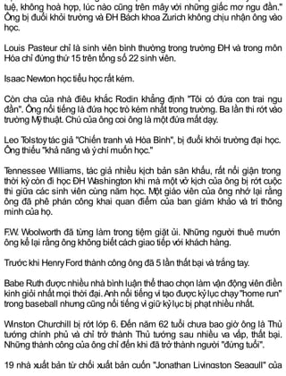 tuệ, không hoà hợp, lúc nào cũng trên mây với những giấc mơ ngu đần."
Ông bị đuổi khỏi trường và ĐH Bách khoa Zurich không chịu nhận ông vào
học.
Louis Pasteur chỉ là sinh viên bình thường trong trường ĐH và trong môn
Hóa chỉ đứng thứ15 trên tổng số 22 sinh viên.
Isaac Newton học tiểu học rất kém.
Còn cha của nhà điêu khắc Rodin khẳng định "Tôi có đứa con trai ngu
đần". Ông nổi tiếng là đứa học trò kém nhất trong trường. Ba lần thi rớt vào
trường Mỹthuật. Chú của ông coi ông là một đứa mất dạy.
Leo Tolstoytác giả "Chiến tranh và Hòa Bình", bị đuổi khỏi trường đại học.
Ông thiếu "khả năng và ýchí muốn học."
Tennessee Williams, tác giả nhiều kịch bản sân khấu, rất nổi giận trong
thời kỳcòn đi học ĐH Washington khi mà một vở kịch của ông bị rớt cuộc
thi giữa các sinh viên cùng năm học. Một giáo viên của ông nhớ lại rằng
ông đã phê phán công khai quan điểm của ban giám khảo và trí thông
minh của họ.
F.W. Woolworth đã từng làm trong tiệm giặt ủi. Những người thuê mướn
ông kể lại rằng ông không biết cách giao tiếp với khách hàng.
Trước khi HenryFord thành công ông đã 5 lần thất bại và trắng tay.
Babe Ruth được nhiều nhà bình luận thể thao chọn làm vận động viên điền
kinh giỏi nhất mọi thời đại.Anh nổi tiếng vì tạo được kỷlục chạy"home run"
trong baseball nhưng cũng nổi tiếng vì giữkỷlục bị phạt nhiều nhất.
Winston Churchill bị rớt lớp 6. Đến năm 62 tuổi chưa bao giờ ông là Thủ
tướng chính phủ và chỉ trở thành Thủ tướng sau nhiều va vấp, thất bại.
Những thành công của ông chỉ đến khi đã trở thành người "đứng tuổi".
19 nhà xuất bản từ chối xuất bản cuốn "Jonathan Livingston Seagull" của
 