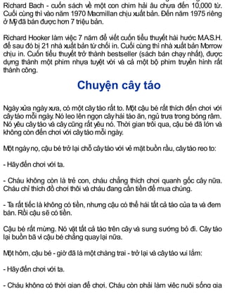 Richard Bach - cuốn sách về một con chim hải âu chưa đến 10,000 từ.
Cuối cùng thì vào năm 1970 Macmillan chịu xuất bản. Đến năm 1975 riêng
ở Mỹđã bán được hơn 7 triệu bản.
Richard Hooker làm việc 7 năm để viết cuốn tiểu thuyết hài hước M.A.S.H.
để sau đó bị 21 nhà xuất bản từ chối in. Cuối cùng thì nhà xuất bản Morrow
chịu in. Cuốn tiểu thuyết trở thành bestseller (sách bán chạy nhất), được
dựng thành một phim nhựa tuyệt vời và cả một bộ phim truyền hình rất
thành công.
Chuyện cây táo
Ngàyxửa ngàyxưa, có một câytáo rất to. Một cậu bé rất thích đến chơi với
câytáo mỗi ngày. Nó leo lên ngọn câyhái táo ăn, ngủ trưa trong bóng râm.
Nó yêu câytáo và câycũng rất yêu nó. Thời gian trôi qua, cậu bé đã lớn và
không còn đến chơi với câytáo mỗi ngày.
Một ngàynọ, cậu bé trở lại chỗ câytáo với vẻ mặt buồn rầu, câytáo reo to:
- Hãyđến chơi với ta.
- Cháu không còn là trẻ con, cháu chẳng thích chơi quanh gốc cây nữa.
Cháu chỉ thích đồ chơi thôi và cháu đang cần tiền để mua chúng.
- Ta rất tiếc là không có tiền, nhưng cậu có thể hái tất cả táo của ta và đem
bán. Rồi cậu sẽ có tiền.
Cậu bé rất mừng. Nó vặt tất cả táo trên câyvà sung sướng bỏ đi. Câytáo
lại buồn bã vì cậu bé chẳng quaylại nữa.
Một hôm, cậu bé - giờ đã là một chàng trai - trở lại và câytáo vui lắm:
- Hãyđến chơi với ta.
- Cháu không có thời gian để chơi. Cháu còn phải làm việc nuôi sống gia
 